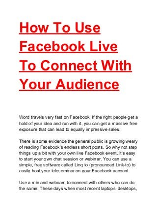 How To Use
Facebook Live
To Connect With
Your Audience
Word travels very fast on Facebook. If the right people get a
hold of your idea and run with it, you can get a massive free
exposure that can lead to equally impressive sales.
There is some evidence the general public is growing weary
of reading Facebook's endless short posts. So why not step
things up a bit with your own live Facebook event. It's easy
to start your own chat session or webinar. You can use a
simple, free software called Linq to (pronounced Link-to) to
easily host your teleseminar on your Facebook account.
Use a mic and webcam to connect with others who can do
the same. These days when most recent laptops, desktops,
 