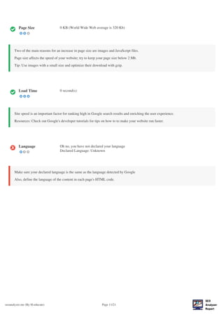 seoanalyzer.me (By H-educate) Page 11/21
Page Size 0 KB (World Wide Web average is 320 Kb)
Two of the main reasons for an increase in page size are images and JavaScript files.
Page size affects the speed of your website; try to keep your page size below 2 Mb.
Tip: Use images with a small size and optimize their download with gzip.
Load Time 0 second(s)
Site speed is an important factor for ranking high in Google search results and enriching the user experience.
Resources: Check out Google's developer tutorials for tips on how to to make your website run faster.
Language Oh no, you have not declared your language
Declared Language: Unknown
Make sure your declared language is the same as the language detected by Google
Also, define the language of the content in each page's HTML code.
 