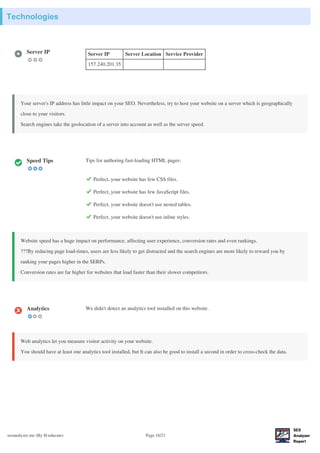 Technologies
seoanalyzer.me (By H-educate) Page 16/21
Server IP Server IP Server Location Service Provider
157.240.201.35
Your server's IP address has little impact on your SEO. Nevertheless, try to host your website on a server which is geographically
close to your visitors.
Search engines take the geolocation of a server into account as well as the server speed.
Speed Tips Tips for authoring fast-loading HTML pages:
Perfect, your website has few CSS files.
Perfect, your website has few JavaScript files.
Perfect, your website doesn't use nested tables.
Perfect, your website doesn't use inline styles.
Website speed has a huge impact on performance, affecting user experience, conversion rates and even rankings.
???By reducing page load-times, users are less likely to get distracted and the search engines are more likely to reward you by
ranking your pages higher in the SERPs.
Conversion rates are far higher for websites that load faster than their slower competitors.
Analytics We didn't detect an analytics tool installed on this website.
Web analytics let you measure visitor activity on your website.
You should have at least one analytics tool installed, but It can also be good to install a second in order to cross-check the data.
 