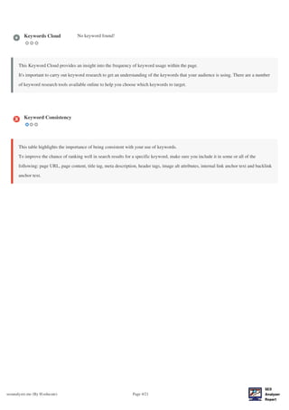 seoanalyzer.me (By H-educate) Page 4/21
Keywords Cloud No keyword found!
This Keyword Cloud provides an insight into the frequency of keyword usage within the page.
It's important to carry out keyword research to get an understanding of the keywords that your audience is using. There are a number
of keyword research tools available online to help you choose which keywords to target.
Keyword Consistency
This table highlights the importance of being consistent with your use of keywords.
To improve the chance of ranking well in search results for a specific keyword, make sure you include it in some or all of the
following: page URL, page content, title tag, meta description, header tags, image alt attributes, internal link anchor text and backlink
anchor text.
 