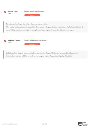 seoanalyzer.me (By H-educate) Page 9/21
Indexed Pages Indexed pages in search engines
Page(s)
This is the number of pages that we have discovered on your website.
A low number can indicate that bots are unable to discover your webpages, which is a common cause of a bad site architecture &
internal linking, or you're unknowingly preventing bots and search engines from crawling & indexing your pages.
Backlinks Counter Number of backlinks to your website
Backlink(s)
Backlinks are links that point to your website from other websites. They are like letters of recommendation for your site.
Since this factor is crucial to SEO, you should have a strategy to improve the quantity and quality of backlinks.
 