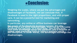 ●Conclusion:
Weighing the scales, where we put the advantages and
disadvantages of Facebook, we can conclude that, if
Facebook is used in the right proportions, and with proper
care, it can be a powerful tool for marketing and
networking.
In particular, any online or offline business can leverage
the power of Facebook for business success. It’s why
Facebook has become, in a short time, one of the most
widely used marketing tools in today’s business world.
While there are some disadvantages, they can be overcome
with some knowledge about the platform, and a little bit of
self-discipline. In other words, the advantages outweigh the
disadvantages.
 