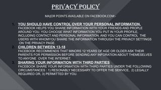 PRIVACY POLICY
MAJOR POINTS AVAILABLE ON FACEBOOK.COM:-
1. YOU SHOULD HAVE CONTROL OVER YOUR PERSONAL INFORMATION.
FACEBOOK HELPS YOU SHARE INFORMATION WITH YOUR FRIENDS AND PROPLE
AROUND YOU. YOU CHOOSE WHAT INFORMATION YOU PUT IN YOUR PROFILE,
INCLUDING CONTACT AND PERSONAL INFORMATION. AND YOU CAN CONTROL THE
USERS WITH WHOMYOU SHARE THE INFORMATION THROUGH THE PRIVACY SETTINGS
ON THE PRIVACY PAGE.
2. CHILDREN BETWEEN 13-18
FACEBOOK RECOMMENDS THAT MINORS 12 YEARS OF AGE OR OLDER ASK THEIR
PARENTS FOR PERMISSION BEFORE SENDING ANY INFORATION ABOUT THEMESELVES
TO ANYONE OVER THE INTERNET.
3. SHARING YOUR INFORMATION WITH THIRD PARTIES
FACEBOOK SHARE YOUR INFORMATION WITH THIRD PARTIES UNDER THE FOLLOWING
CIRCUMSTANCES : 1) RESONABLY NECESSARY TO OFFER THE SERVICE, 2) LEGALLY
REQUIRED OR, 3) PERMITTED BY YOU.
 