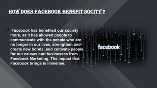 HOW DOES FACEBOOK BENEFIT SOCITY ?
 Facebook has benefited our society
more, as it has allowed people to
communicate with the people who are
no longer in our lives, strengthen and
create new bonds, and cultivate people
for our causes and businesses from
Facebook Marketing, The impact that
Facebook brings is immense.
 
