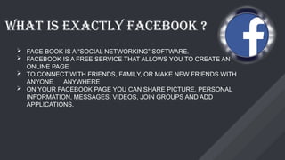WHAT IS EXACTLY FACEBOOK ?
 FACE BOOK IS A “SOCIAL NETWORKING” SOFTWARE.
 FACEBOOK IS A FREE SERVICE THAT ALLOWS YOU TO CREATE AN
ONLINE PAGE
 TO CONNECT WITH FRIENDS, FAMILY, OR MAKE NEW FRIENDS WITH
ANYONE ANYWHERE
 ON YOUR FACEBOOK PAGE YOU CAN SHARE PICTURE, PERSONAL
INFORMATION, MESSAGES, VIDEOS, JOIN GROUPS AND ADD
APPLICATIONS.
 