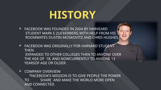 HISTORY
 FACEBOOK WAS FOUNDED IN 2004 BY HARVEARD
STUDENT MARK E.ZUCKERBERG WITH HELP FROM HIS
ROOMMATES DUSTIN MOSKOVITZ AND CHRIS HUGHES.
 FACEBOOK WAS ORIGINALLY FOR HARVARD STUDENT
THEN
EXPANDED TO OTHER COLLEGES THEN TO ANYONE OVER
THE AGE OF 18, AND NOWCURRENTLY TO ANYONE 13
YEARSOF AGE OR OLDER.
 COMPANY OVERVIEW:
“FACEBOOK’S MISSION IS TO GIVE PEOPLE THE POWER
TO SHARE AND MAKE THE WORLD MORE OPEN
AND CONNECTED.
 