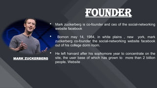 FOUNDER
 Mark zuckerberg is co-founder and ceo of the social-networking
website facebook
 Bornon may 14, 1984, in white plains , new york, mark
zuckerberg co-founder the social-networking website facebook
out of his college dorm room.
 He left harvard after his sophomore year to concentrate on the
site, the user base of which has grown to more than 2 biilion
people. Website
MARK ZUCKERBERG
 