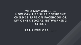 YOU MAY ASK……….
HOW CAN I BE SURE / STUDENT
CHILD IS SAFE ON FACEBOOK OR
MY OTHER SOCIAL NETWORKING
SITES ?
LET’S EXPLORE………
 