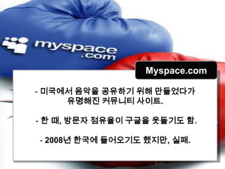 Myspace.com

- 미국에서 음악을 공유하기 위해 만들었다가
     유명해진 커뮤니티 사이트.

- 한 때, 방문자 점유율이 구글을 웃돌기도 함.

- 2008년 한국에 들어오기도 했지만, 실패.
 