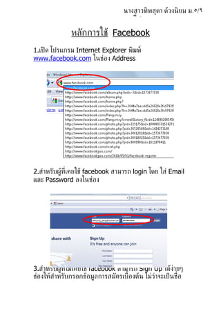 นางสาวทิพสุดา ด้วงนิ ยม ม.٥/٩
                                    เลขท่ี ٥

               หลักการใช้ Facebook
1.เปิ ด โปรแกรม Internet Explorer พิมพ์
www.facebook.com ในช่อง Address




2.สำาหรับผ้้ท่ีเคยใช้ facebook สามารถ login โดย ใส่ Email
และ Password ลงในช่อง



                      Log in




3.สำาหรับผ้้ท่ีไม่เคยใช้ facebook สามารถ Sign Up ได้ง่ายๆ
ช่องให้สำาหรับกรอกข้อม้ลการสมัครเบ้ืองต้น ไม่ว่าจะเป็ นช่ ือ
 