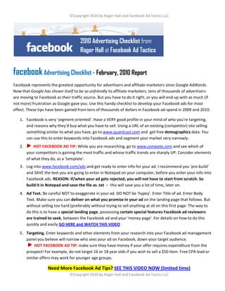 ©Copyright 2010 by Roger Hall and Facebook Ad Tactics LLC




                                      2010 Advertising Checklist from
                                      Roger Hall at Facebook Ad Tactics


facebook Advertising Checklist - February, 2010 Report
Facebook represents the greatest opportunity for advertisers and affiliate marketers since Google AdWords.
Now that Google has shown itself to be so unfriendly to affiliate marketers, tens of thousands of advertisers
are moving to Facebook as their traffic source. But you have to do it right, or you will end up with as much (if
not more) frustration as Google gave you. Use this handy checklist to develop your Facebook ads for most
effect. These tips have been gained from tens of thousands of dollars in Facebook ad-spend in 2009 and 2010.

   1. Facebook is very 'segment-oriented'. Have a VERY good profile in your mind of who you're targeting,
      and reasons why they'd buy what you have to sell. Using a URL of an existing (competitor) site selling
      something similar to what you have, go to www.quantcast.com and get free demographics data. You
      can use this to enter keywords into Facebook ads and segment your market very narrowly.
   2.       HOT FACEBOOK AD TIP: While you are researching, go to www.compete.com and see which of
        your competitors is gaining the most traffic and whose traffic trends are sharply UP. Consider elements
        of what they do, as a 'template'.
   3. Log into www.facebook.com/ads and get ready to enter info for your ad. I recommend you 'pre-build'
      and SAVE the text you are going to enter in Notepad on your computer, before you enter your info into
      Facebook ads. REASON: if/when your ad gets rejected, you will not have to start from scratch. So
      build it in Notepad and save the file as .txt – this will save you a lot of time, later on.
   4. Ad Text. Be careful NOT to exaggerate in your ad. DO NOT be 'hypey'. Enter Title of ad. Enter Body
      Text. Make sure you can deliver on what you promise in your ad on the landing page that follows. But
      without selling too hard (preferably without trying to sell anything at all on this first page. The way to
      do this is to have a special landing page, possessing certain special features Facebook ad reviewers
      are trained to seek, between the Facebook ad and your 'money page'. For details on how to do this
      quickly and easily GO HERE and WATCH THIS VIDEO
   5. Targeting. Enter keywords and other elements from your research into your Facebook ad management
      panel you believe will narrow who sees your ad on Facebook, down your target audience.
           HOT FACEBOOK AD TIP: make sure they have money if your offer requires expenditure from the
      prospect! For example, do not target 16 or 18 year olds if you wish to sell a $50 item. Free CPA lead or
      similar offers may work for younger age groups.

                   Need More Facebook Ad Tips? SEE THIS VIDEO NOW (limited time)
                                ©Copyright 2010 by Roger Hall and Facebook Ad Tactics LLC
 