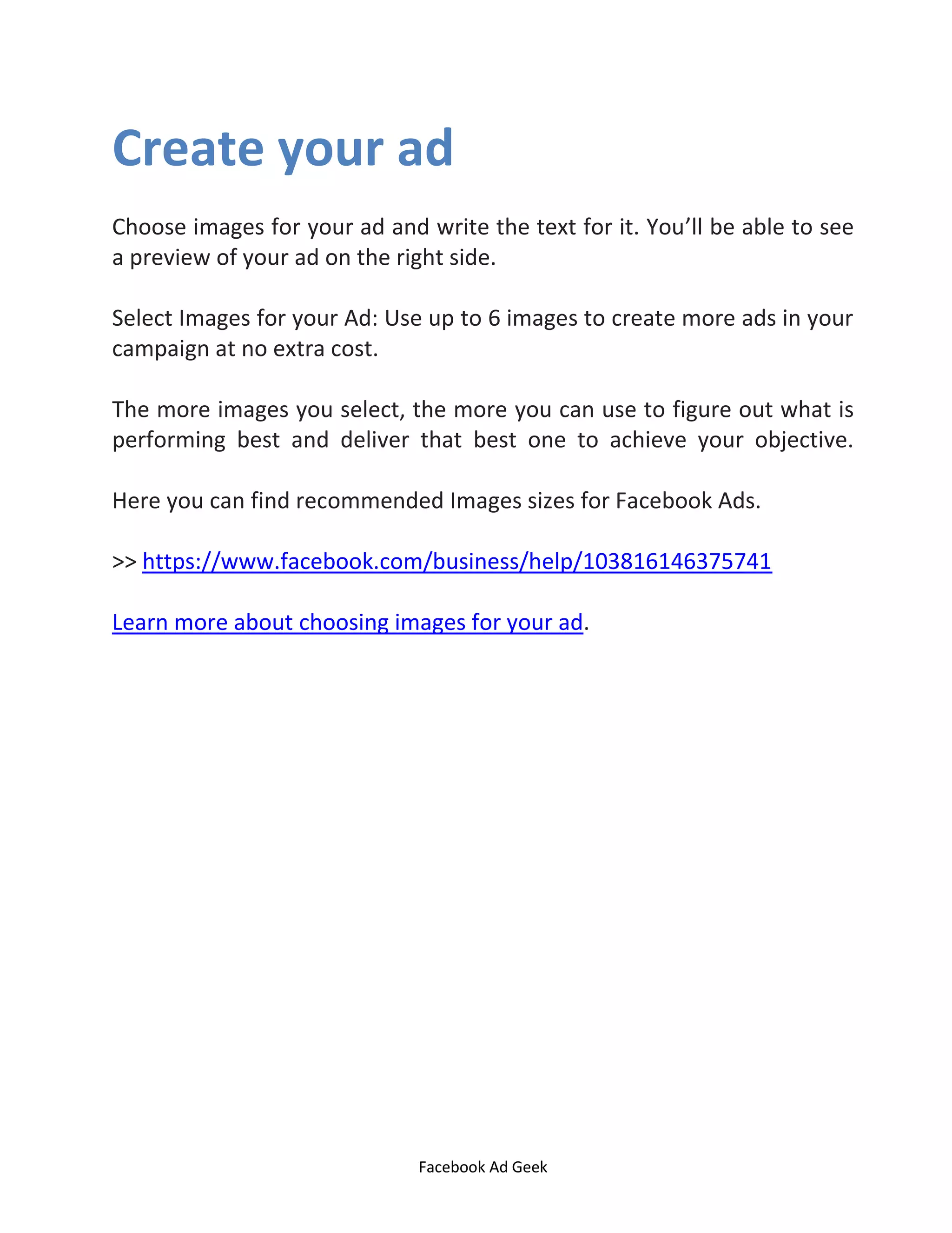 Facebook Ad Geek
Create your ad
Choose images for your ad and write the text for it. You’ll be able to see
a preview of your ad on the right side.
Select Images for your Ad: Use up to 6 images to create more ads in your
campaign at no extra cost.
The more images you select, the more you can use to figure out what is
performing best and deliver that best one to achieve your objective.
Here you can find recommended Images sizes for Facebook Ads.
>> https://www.facebook.com/business/help/103816146375741
Learn more about choosing images for your ad.
 
