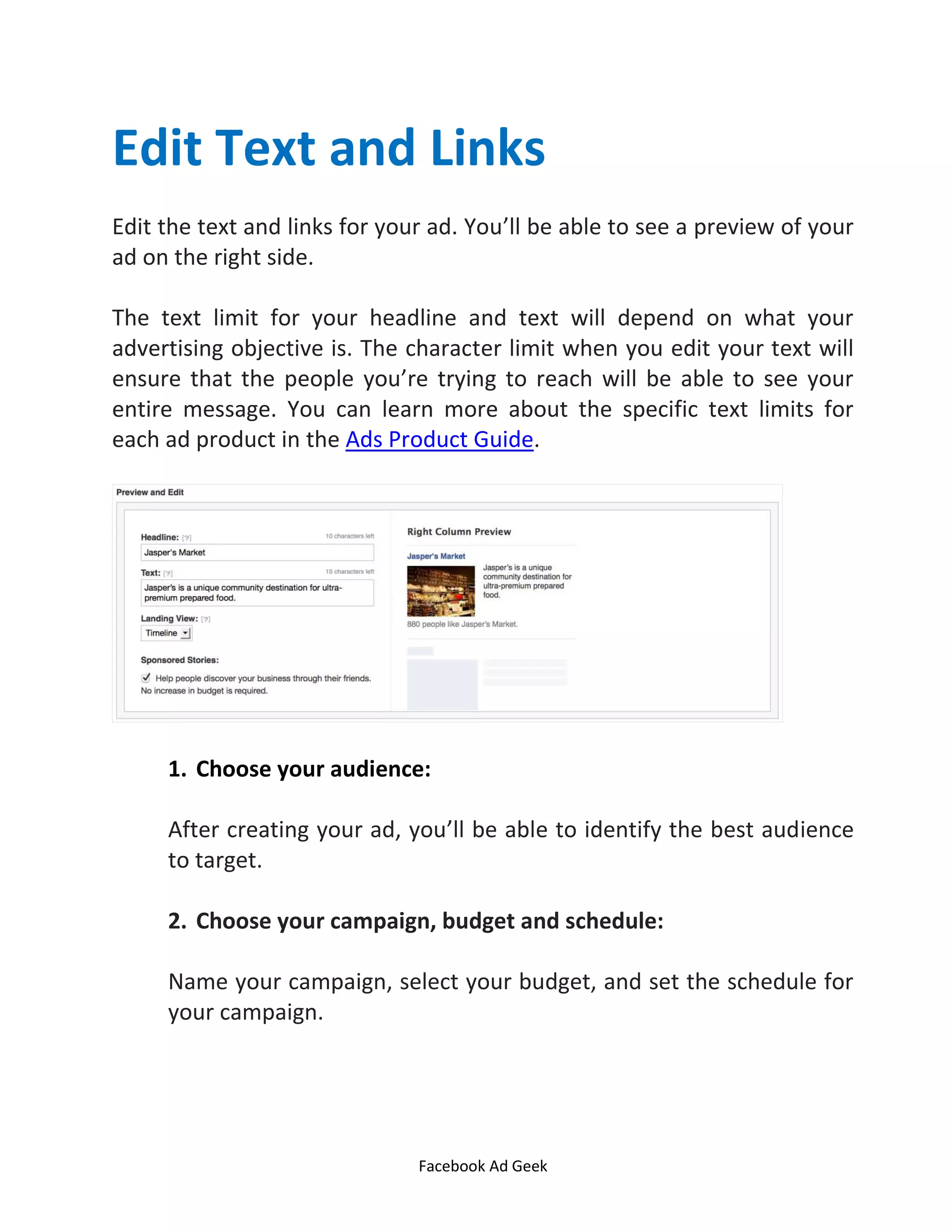Facebook Ad Geek
Edit Text and Links
Edit the text and links for your ad. You’ll be able to see a preview of your
ad on the right side.
The text limit for your headline and text will depend on what your
advertising objective is. The character limit when you edit your text will
ensure that the people you’re trying to reach will be able to see your
entire message. You can learn more about the specific text limits for
each ad product in the Ads Product Guide.
1. Choose your audience:
After creating your ad, you’ll be able to identify the best audience
to target.
2. Choose your campaign, budget and schedule:
Name your campaign, select your budget, and set the schedule for
your campaign.
 