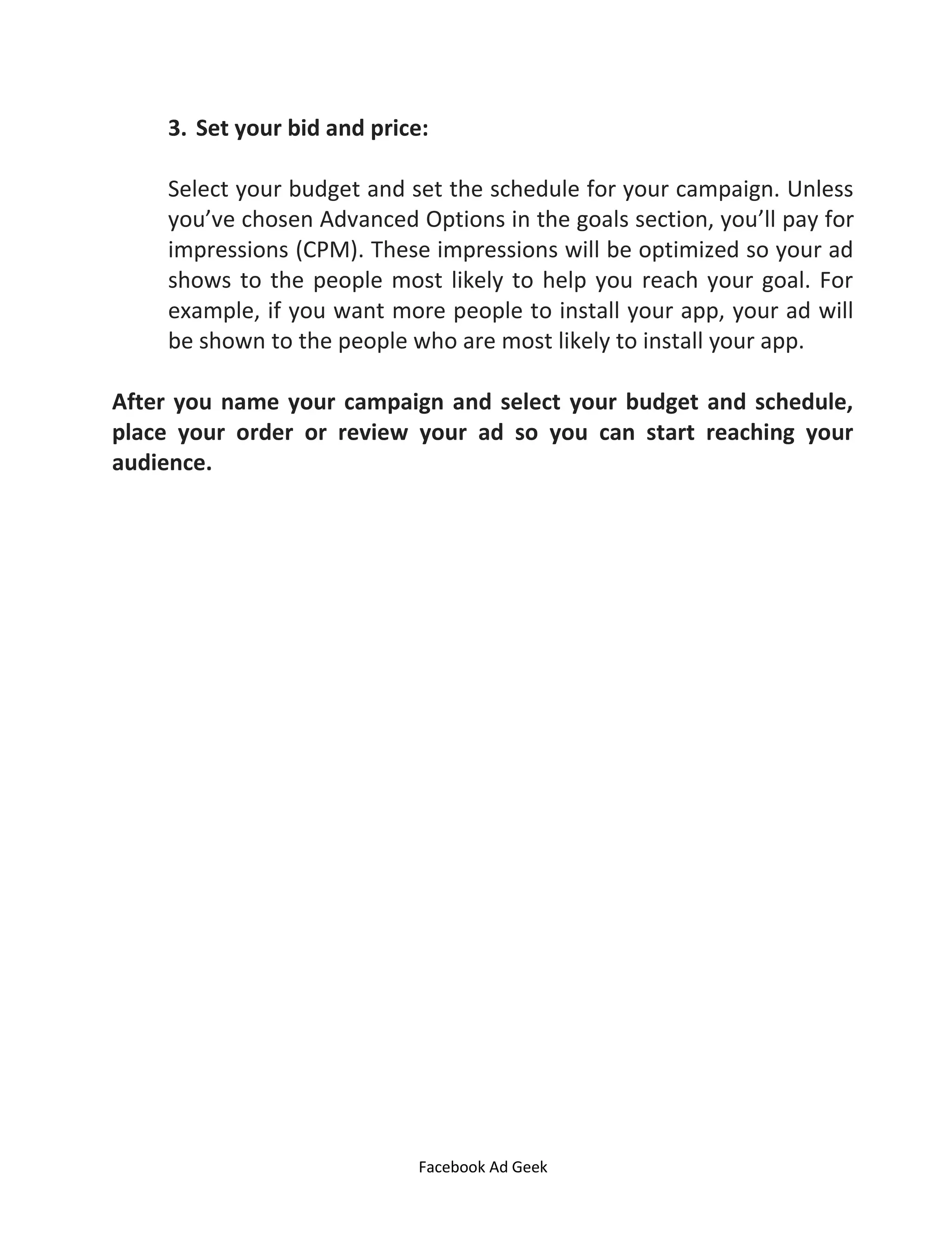 Facebook Ad Geek
3. Set your bid and price:
Select your budget and set the schedule for your campaign. Unless
you’ve chosen Advanced Options in the goals section, you’ll pay for
impressions (CPM). These impressions will be optimized so your ad
shows to the people most likely to help you reach your goal. For
example, if you want more people to install your app, your ad will
be shown to the people who are most likely to install your app.
After you name your campaign and select your budget and schedule,
place your order or review your ad so you can start reaching your
audience.
 