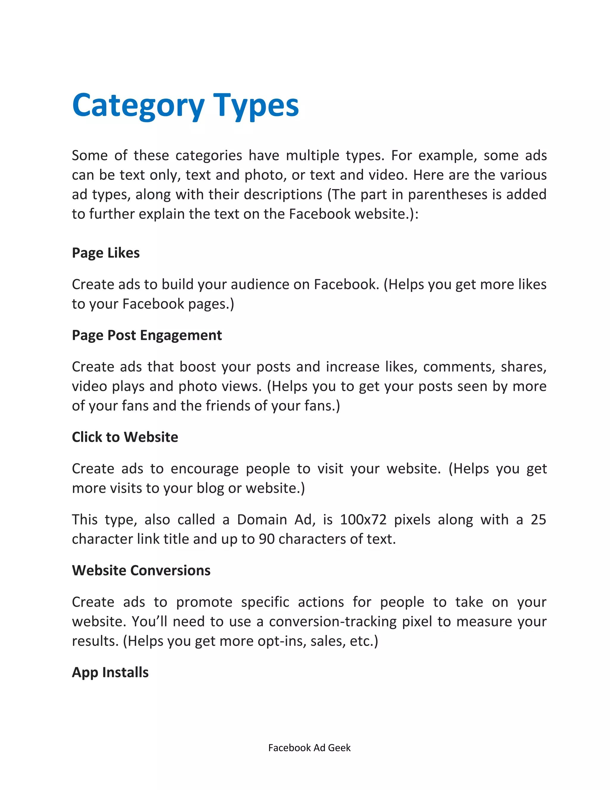 Facebook Ad Geek
Category Types
Some of these categories have multiple types. For example, some ads
can be text only, text and photo, or text and video. Here are the various
ad types, along with their descriptions (The part in parentheses is added
to further explain the text on the Facebook website.):
Page Likes
Create ads to build your audience on Facebook. (Helps you get more likes
to your Facebook pages.)
Page Post Engagement
Create ads that boost your posts and increase likes, comments, shares,
video plays and photo views. (Helps you to get your posts seen by more
of your fans and the friends of your fans.)
Click to Website
Create ads to encourage people to visit your website. (Helps you get
more visits to your blog or website.)
This type, also called a Domain Ad, is 100x72 pixels along with a 25
character link title and up to 90 characters of text.
Website Conversions
Create ads to promote specific actions for people to take on your
website. You’ll need to use a conversion-tracking pixel to measure your
results. (Helps you get more opt-ins, sales, etc.)
App Installs
 
