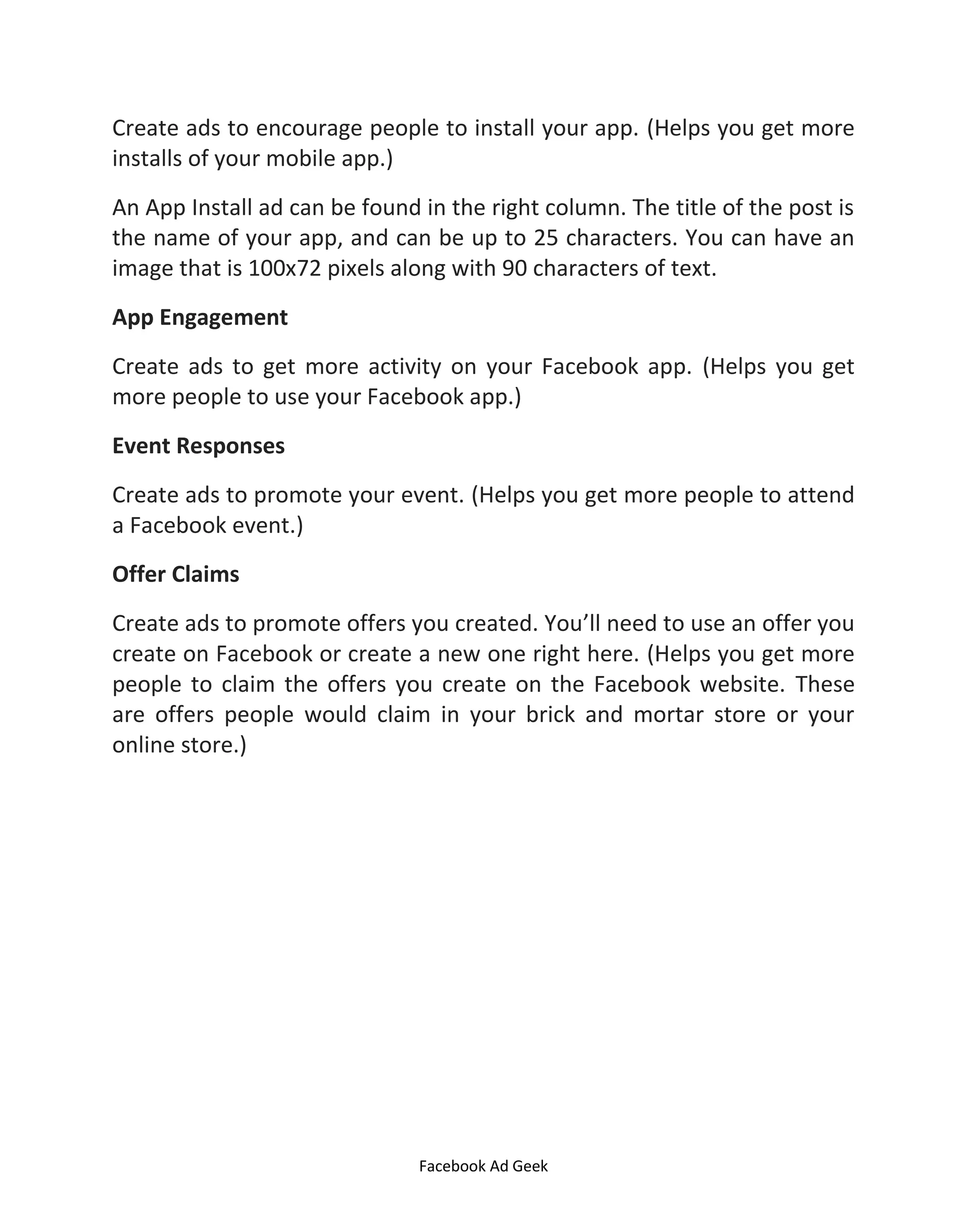 Facebook Ad Geek
Create ads to encourage people to install your app. (Helps you get more
installs of your mobile app.)
An App Install ad can be found in the right column. The title of the post is
the name of your app, and can be up to 25 characters. You can have an
image that is 100x72 pixels along with 90 characters of text.
App Engagement
Create ads to get more activity on your Facebook app. (Helps you get
more people to use your Facebook app.)
Event Responses
Create ads to promote your event. (Helps you get more people to attend
a Facebook event.)
Offer Claims
Create ads to promote offers you created. You’ll need to use an offer you
create on Facebook or create a new one right here. (Helps you get more
people to claim the offers you create on the Facebook website. These
are offers people would claim in your brick and mortar store or your
online store.)
 
