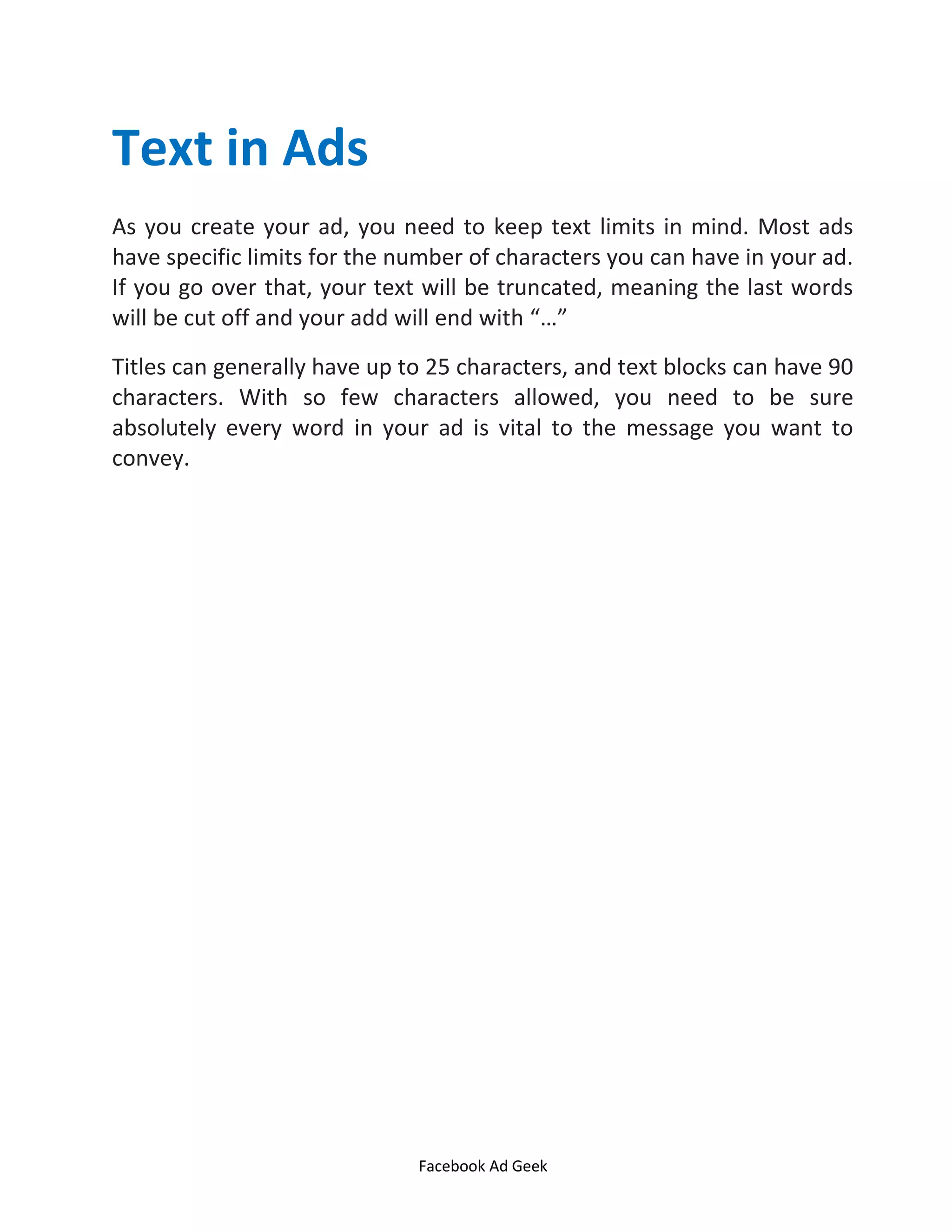 Facebook Ad Geek
Text in Ads
As you create your ad, you need to keep text limits in mind. Most ads
have specific limits for the number of characters you can have in your ad.
If you go over that, your text will be truncated, meaning the last words
will be cut off and your add will end with …
Titles can generally have up to 25 characters, and text blocks can have 90
characters. With so few characters allowed, you need to be sure
absolutely every word in your ad is vital to the message you want to
convey.
 