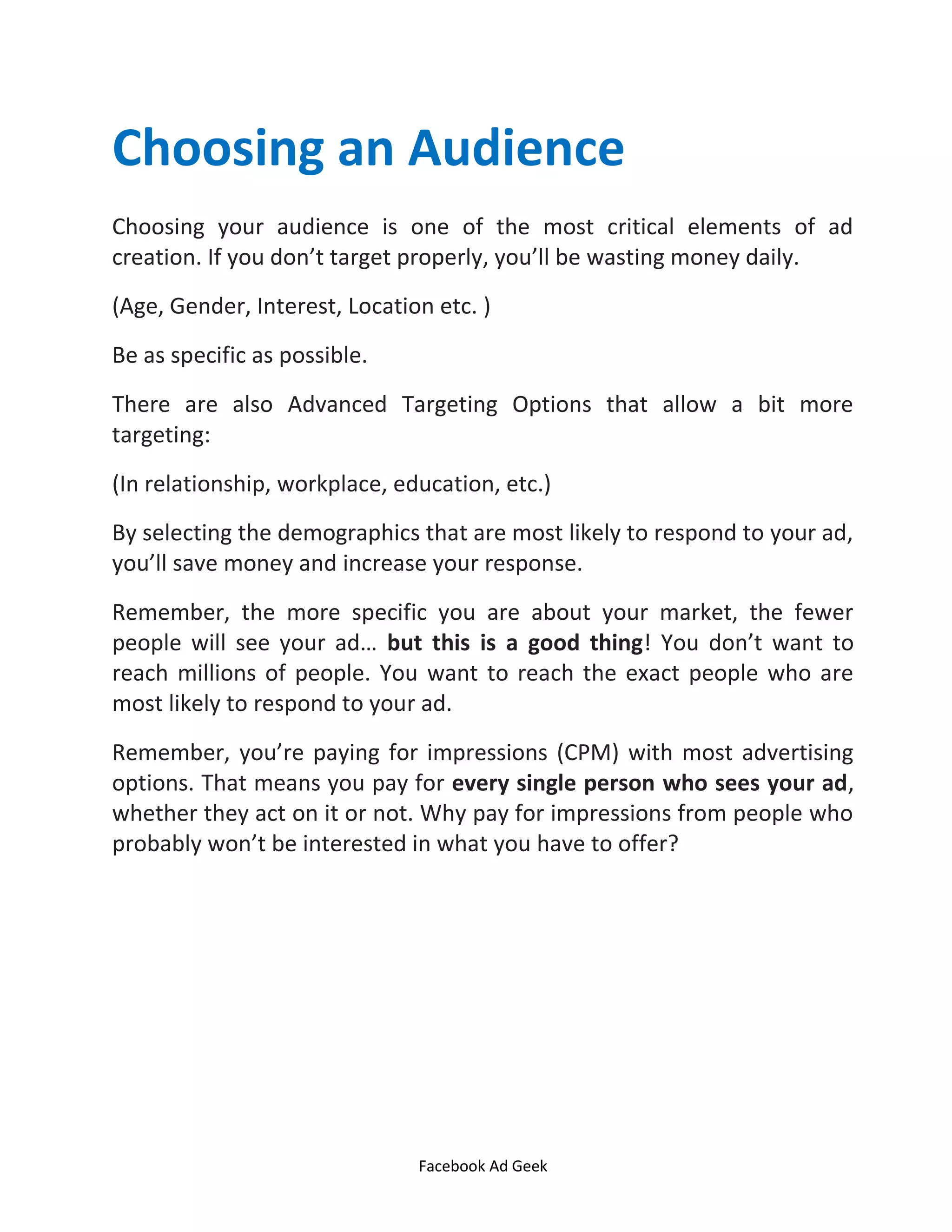 Facebook Ad Geek
Choosing an Audience
Choosing your audience is one of the most critical elements of ad
creation. If you don’t target properly, you’ll be wasting money daily.
(Age, Gender, Interest, Location etc. )
Be as specific as possible.
There are also Advanced Targeting Options that allow a bit more
targeting:
(In relationship, workplace, education, etc.)
By selecting the demographics that are most likely to respond to your ad,
you’ll save money and increase your response.
Remember, the more specific you are about your market, the fewer
people will see your ad… but this is a good thing! You don’t want to
reach millions of people. You want to reach the exact people who are
most likely to respond to your ad.
Remember, you’re paying for impressions (CPM) with most advertising
options. That means you pay for every single person who sees your ad,
whether they act on it or not. Why pay for impressions from people who
probably won’t be interested in what you have to offer?
 