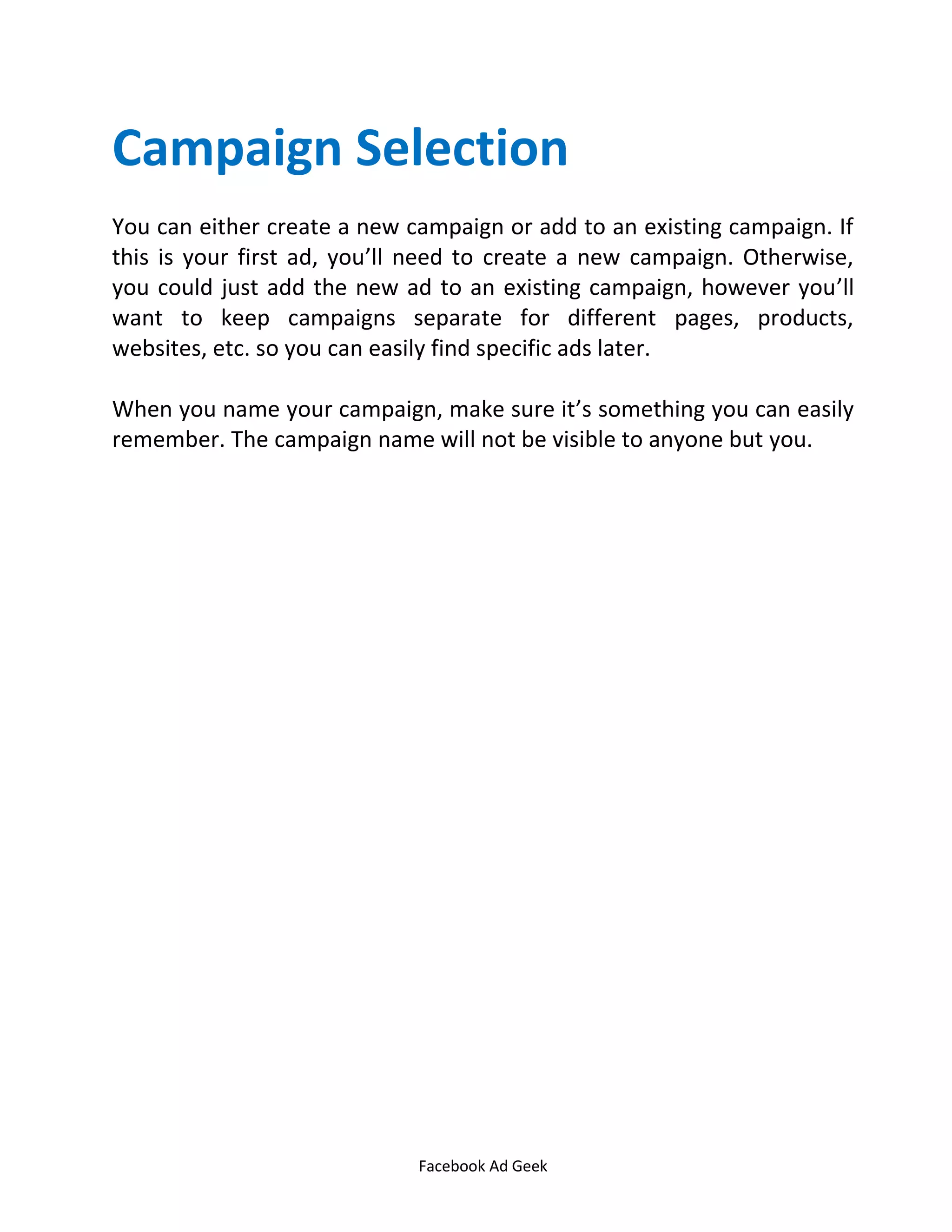 Facebook Ad Geek
Campaign Selection
You can either create a new campaign or add to an existing campaign. If
this is your first ad, you’ll need to create a new campaign. Otherwise,
you could just add the new ad to an existing campaign, however you’ll
want to keep campaigns separate for different pages, products,
websites, etc. so you can easily find specific ads later.
When you name your campaign, make sure it’s something you can easily
remember. The campaign name will not be visible to anyone but you.
 