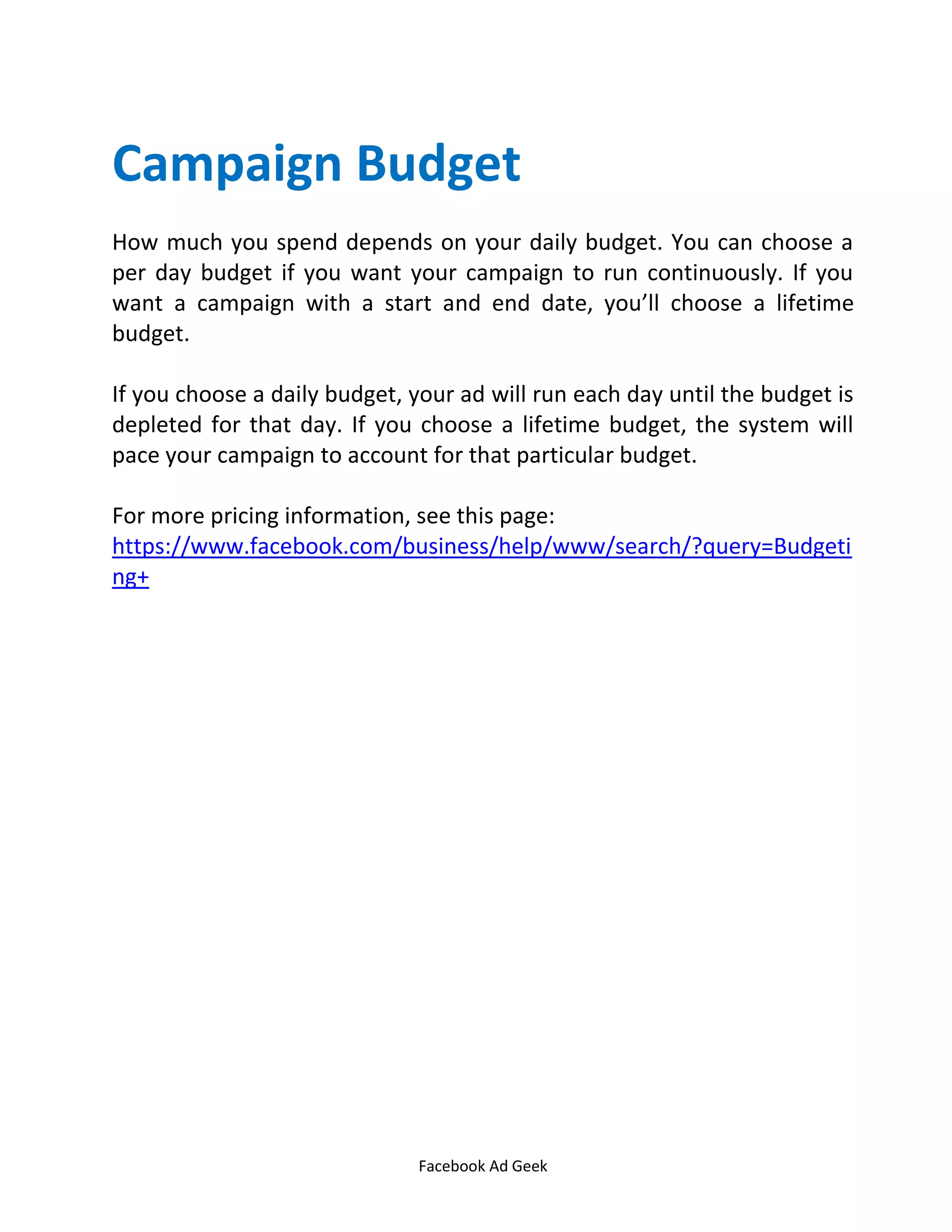 Facebook Ad Geek
Campaign Budget
How much you spend depends on your daily budget. You can choose a
per day budget if you want your campaign to run continuously. If you
want a campaign with a start and end date, you’ll choose a lifetime
budget.
If you choose a daily budget, your ad will run each day until the budget is
depleted for that day. If you choose a lifetime budget, the system will
pace your campaign to account for that particular budget.
For more pricing information, see this page:
https://www.facebook.com/business/help/www/search/?query=Budgeti
ng+
 