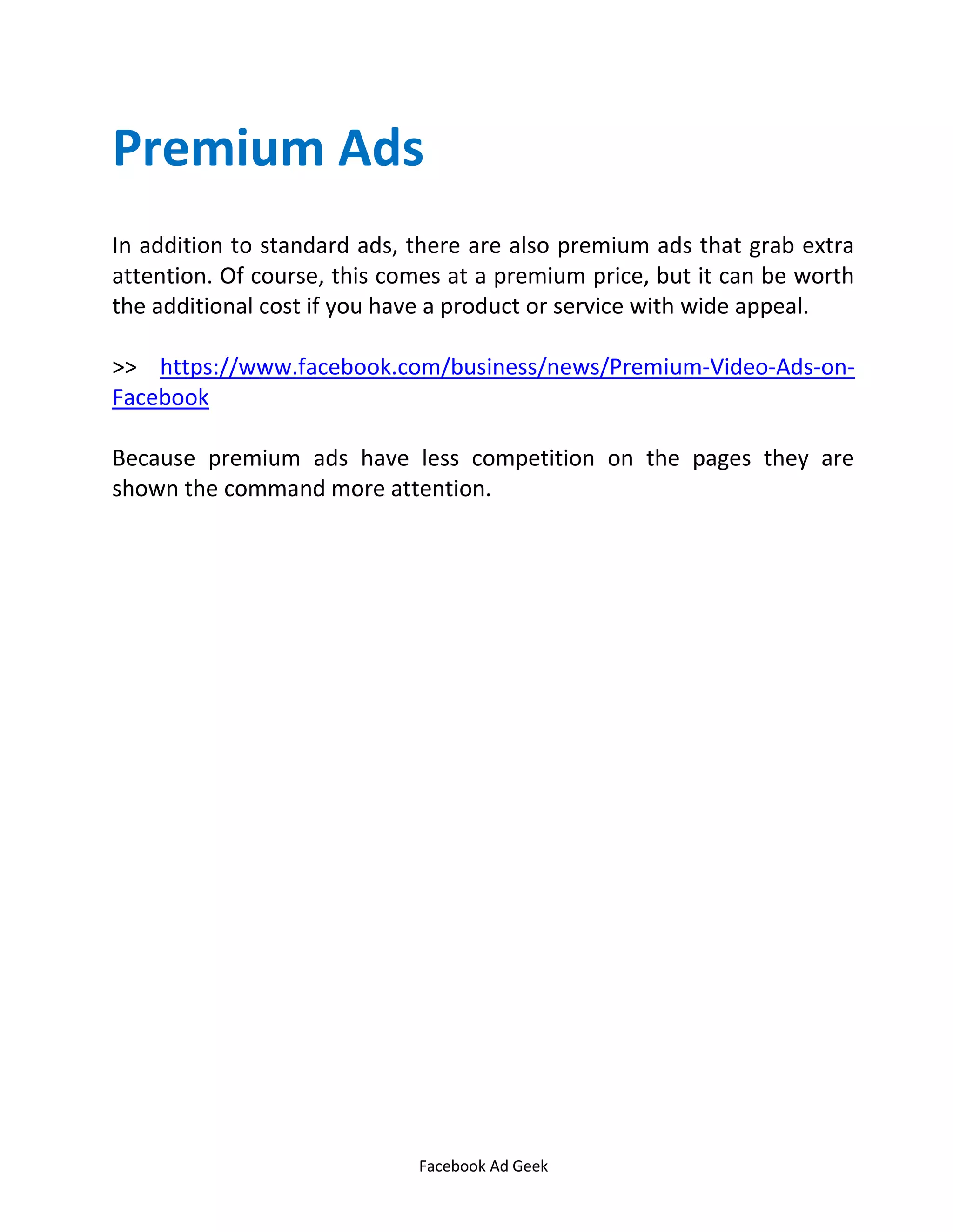 Facebook Ad Geek
Premium Ads
In addition to standard ads, there are also premium ads that grab extra
attention. Of course, this comes at a premium price, but it can be worth
the additional cost if you have a product or service with wide appeal.
>> https://www.facebook.com/business/news/Premium-Video-Ads-on-
Facebook
Because premium ads have less competition on the pages they are
shown the command more attention.
 