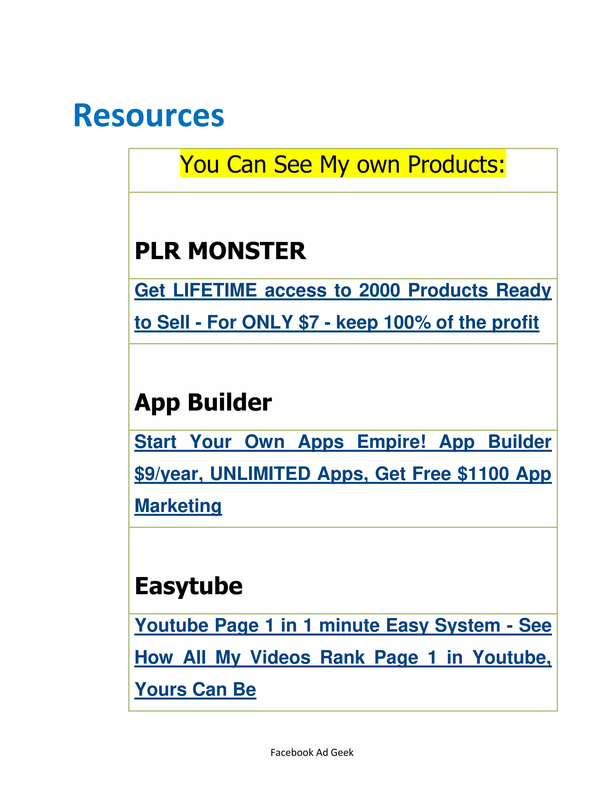 Facebook Ad Geek
Resources
You Can See My own Products:
PLR MONSTER
Get LIFETIME access to 2000 Products Ready
to Sell - For ONLY $7 - keep 100% of the profit
App Builder
Start Your Own Apps Empire! App Builder
$9/year, UNLIMITED Apps, Get Free $1100 App
Marketing
Easytube
Youtube Page 1 in 1 minute Easy System - See
How All My Videos Rank Page 1 in Youtube,
Yours Can Be
 