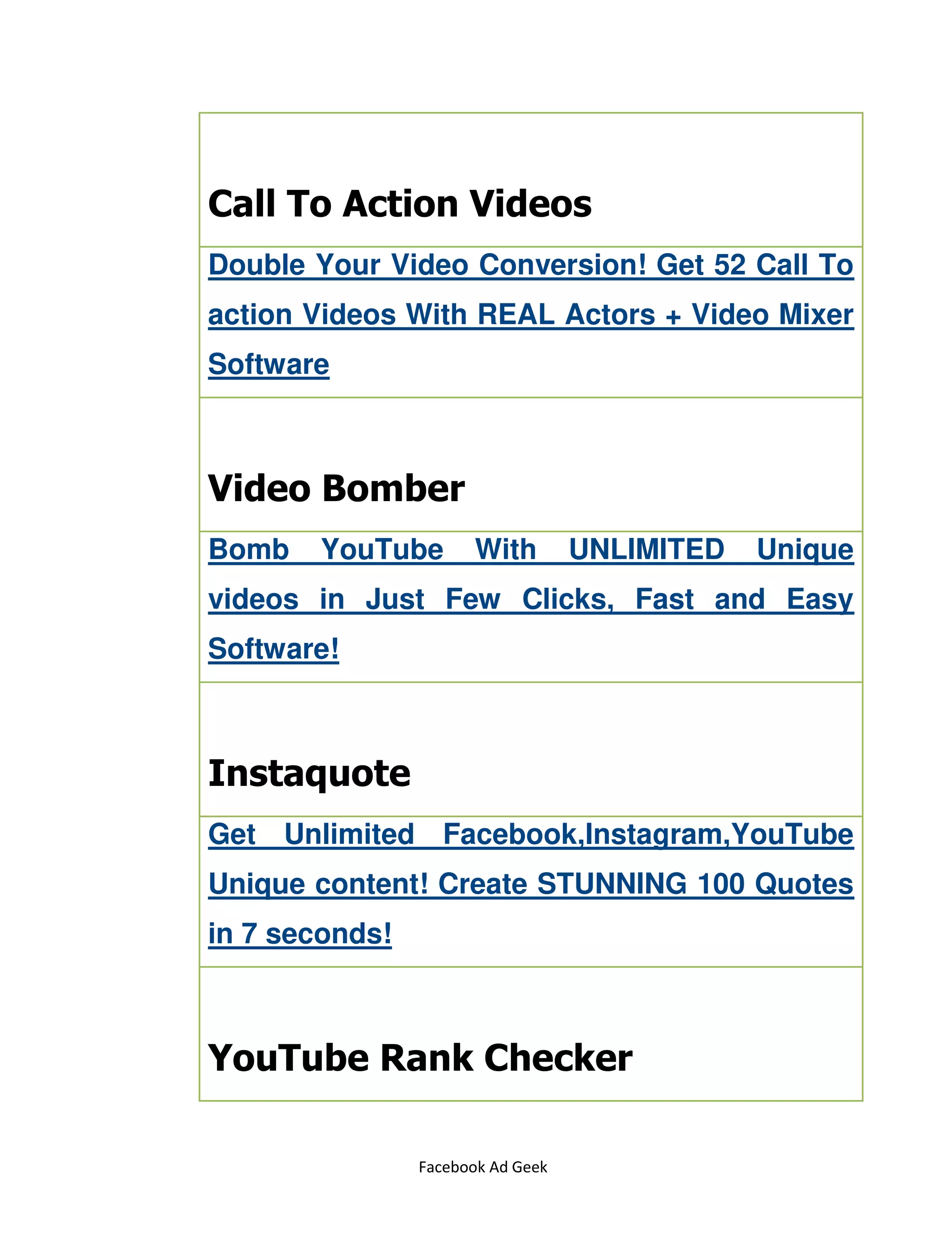 Facebook Ad Geek
Call To Action Videos
Double Your Video Conversion! Get 52 Call To
action Videos With REAL Actors + Video Mixer
Software
Video Bomber
Bomb YouTube With UNLIMITED Unique
videos in Just Few Clicks, Fast and Easy
Software!
Instaquote
Get Unlimited Facebook,Instagram,YouTube
Unique content! Create STUNNING 100 Quotes
in 7 seconds!
YouTube Rank Checker
 