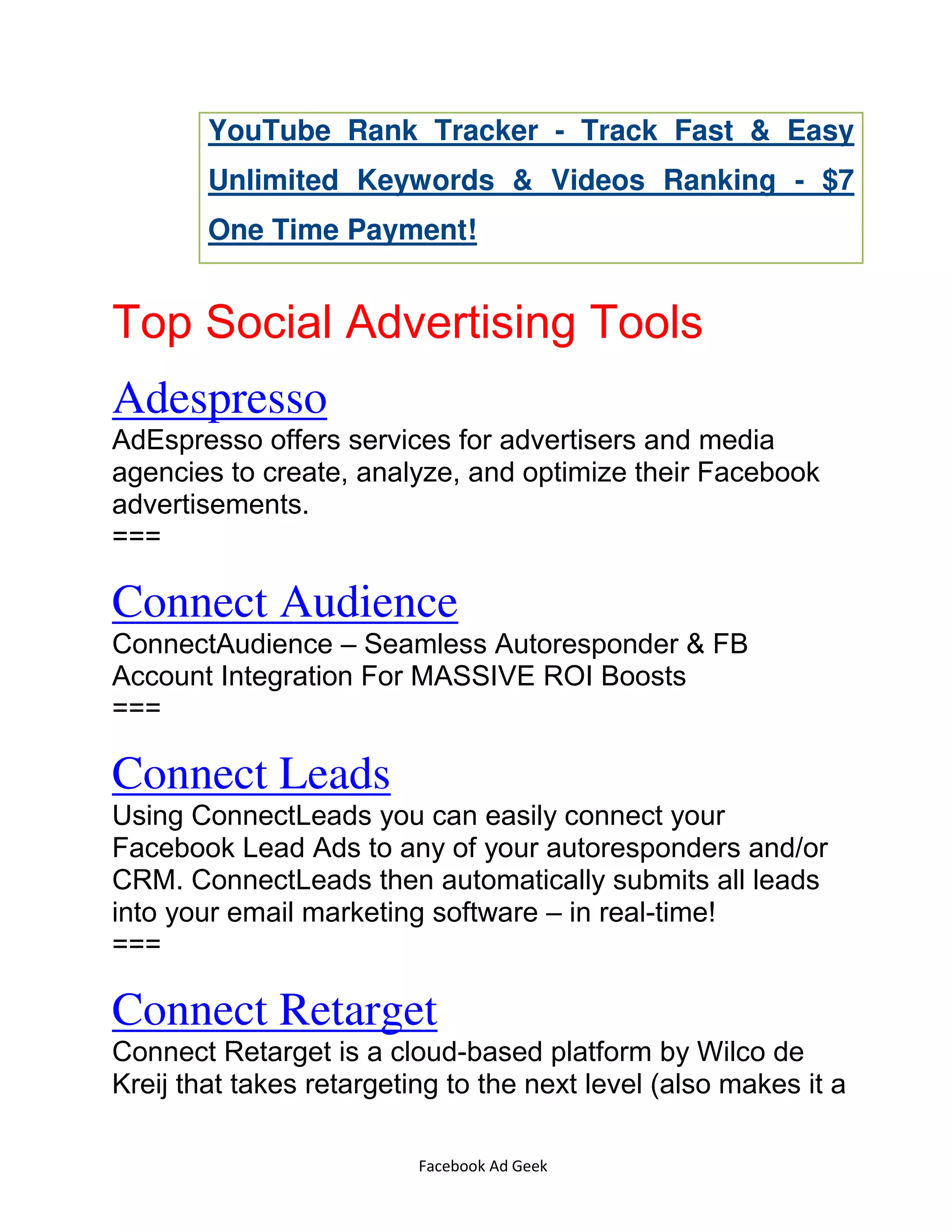Facebook Ad Geek
YouTube Rank Tracker - Track Fast & Easy
Unlimited Keywords & Videos Ranking - $7
One Time Payment!
Top Social Advertising Tools
Adespresso
AdEspresso offers services for advertisers and media
agencies to create, analyze, and optimize their Facebook
advertisements.
===
Connect Audience
ConnectAudience – Seamless Autoresponder & FB
Account Integration For MASSIVE ROI Boosts
===
Connect Leads
Using ConnectLeads you can easily connect your
Facebook Lead Ads to any of your autoresponders and/or
CRM. ConnectLeads then automatically submits all leads
into your email marketing software – in real-time!
===
Connect Retarget
Connect Retarget is a cloud-based platform by Wilco de
Kreij that takes retargeting to the next level (also makes it a
 