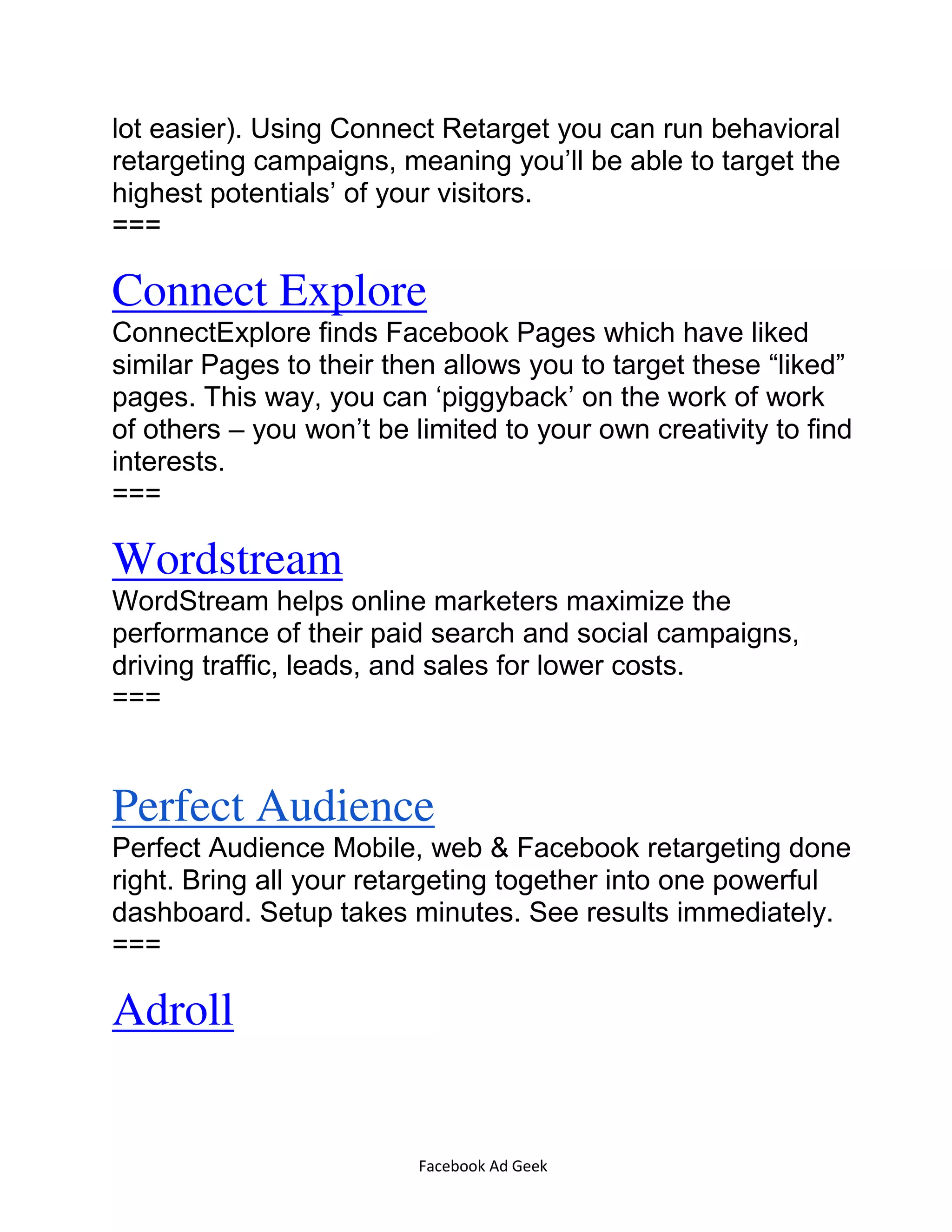 Facebook Ad Geek
lot easier). Using Connect Retarget you can run behavioral
retargeting campaigns, meaning you’ll be able to target the
highest potentials’ of your visitors.
===
Connect Explore
ConnectExplore finds Facebook Pages which have liked
similar Pages to their then allows you to target these “liked”
pages. This way, you can ‘piggyback’ on the work of work
of others – you won’t be limited to your own creativity to find
interests.
===
Wordstream
WordStream helps online marketers maximize the
performance of their paid search and social campaigns,
driving traffic, leads, and sales for lower costs.
===
Perfect Audience
Perfect Audience Mobile, web & Facebook retargeting done
right. Bring all your retargeting together into one powerful
dashboard. Setup takes minutes. See results immediately.
===
Adroll
 