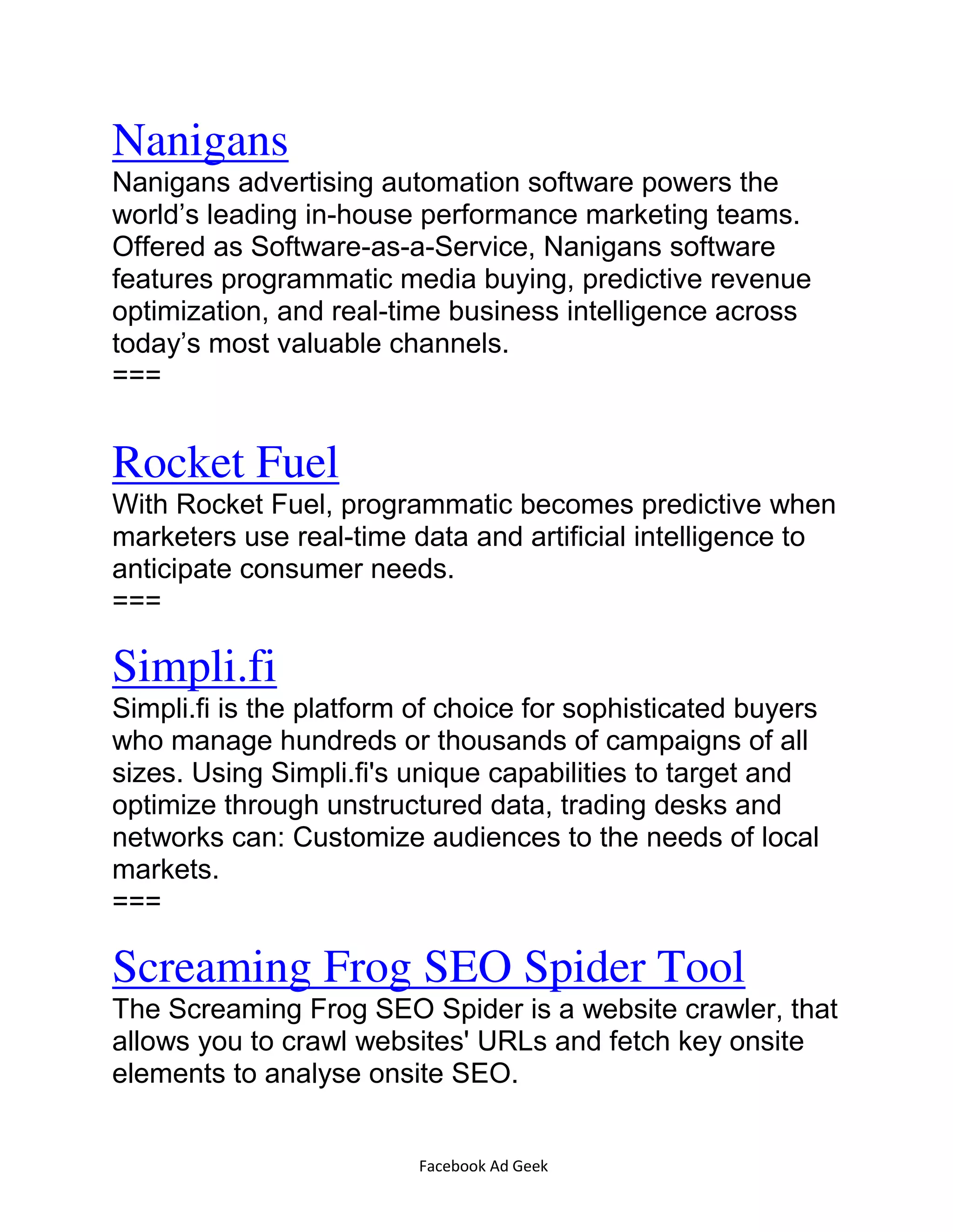 Facebook Ad Geek
Nanigans
Nanigans advertising automation software powers the
world’s leading in-house performance marketing teams.
Offered as Software-as-a-Service, Nanigans software
features programmatic media buying, predictive revenue
optimization, and real-time business intelligence across
today’s most valuable channels.
===
Rocket Fuel
With Rocket Fuel, programmatic becomes predictive when
marketers use real-time data and artificial intelligence to
anticipate consumer needs.
===
Simpli.fi
Simpli.fi is the platform of choice for sophisticated buyers
who manage hundreds or thousands of campaigns of all
sizes. Using Simpli.fi's unique capabilities to target and
optimize through unstructured data, trading desks and
networks can: Customize audiences to the needs of local
markets.
===
Screaming Frog SEO Spider Tool
The Screaming Frog SEO Spider is a website crawler, that
allows you to crawl websites' URLs and fetch key onsite
elements to analyse onsite SEO.
 