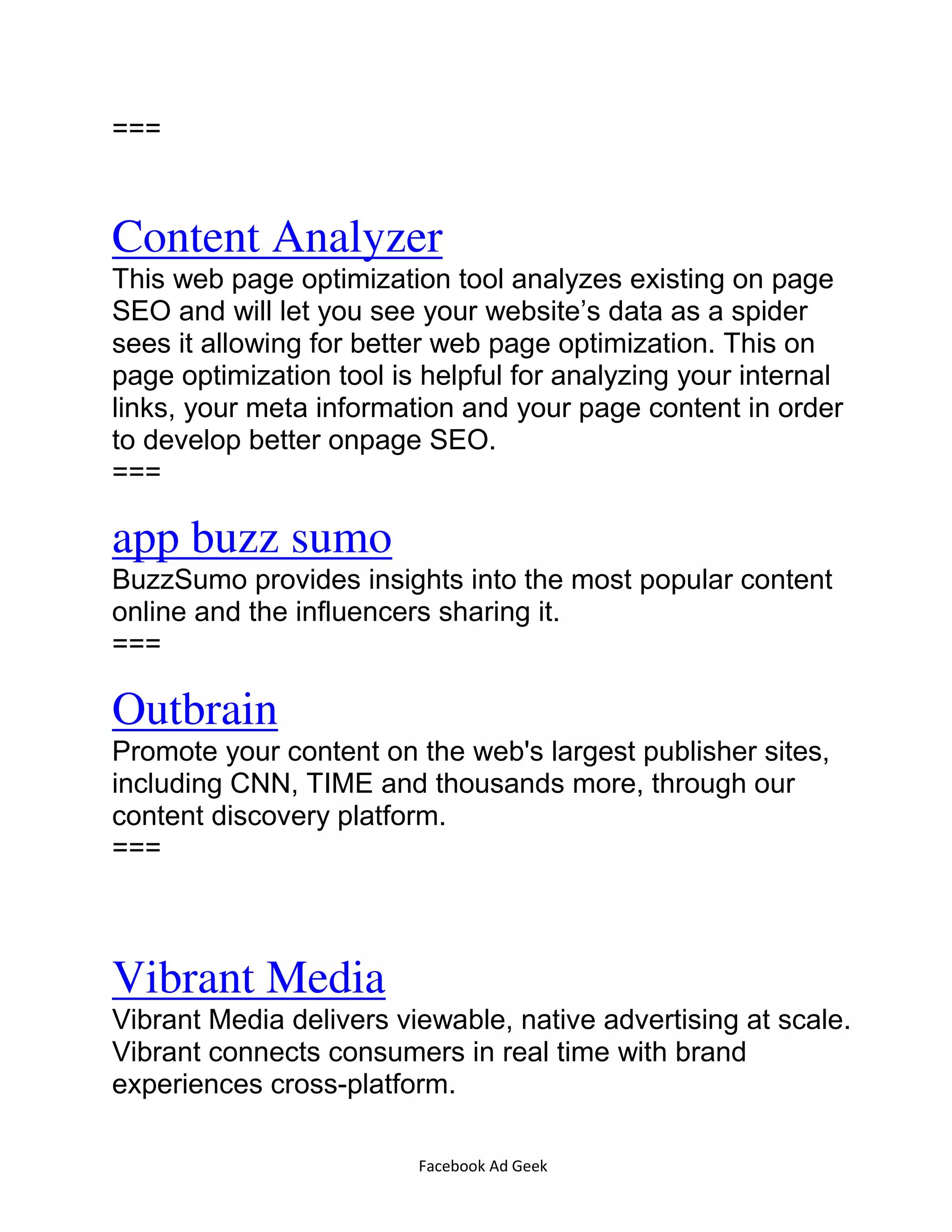 Facebook Ad Geek
===
Content Analyzer
This web page optimization tool analyzes existing on page
SEO and will let you see your website’s data as a spider
sees it allowing for better web page optimization. This on
page optimization tool is helpful for analyzing your internal
links, your meta information and your page content in order
to develop better onpage SEO.
===
app buzz sumo
BuzzSumo provides insights into the most popular content
online and the influencers sharing it.
===
Outbrain
Promote your content on the web's largest publisher sites,
including CNN, TIME and thousands more, through our
content discovery platform.
===
Vibrant Media
Vibrant Media delivers viewable, native advertising at scale.
Vibrant connects consumers in real time with brand
experiences cross-platform.
 