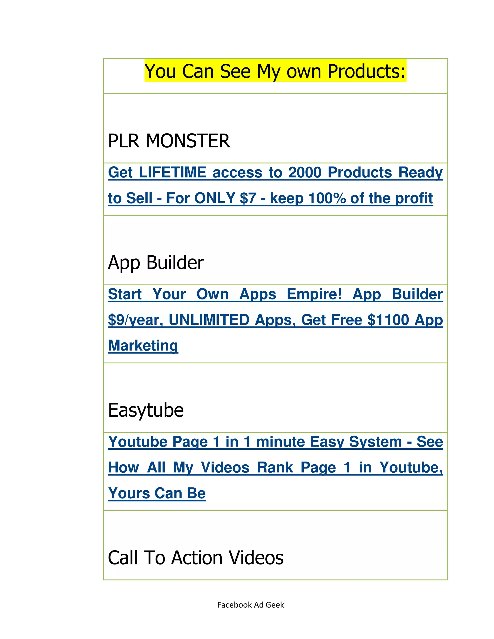 Facebook Ad Geek
You Can See My own Products:
PLR MONSTER
Get LIFETIME access to 2000 Products Ready
to Sell - For ONLY $7 - keep 100% of the profit
App Builder
Start Your Own Apps Empire! App Builder
$9/year, UNLIMITED Apps, Get Free $1100 App
Marketing
Easytube
Youtube Page 1 in 1 minute Easy System - See
How All My Videos Rank Page 1 in Youtube,
Yours Can Be
Call To Action Videos
 