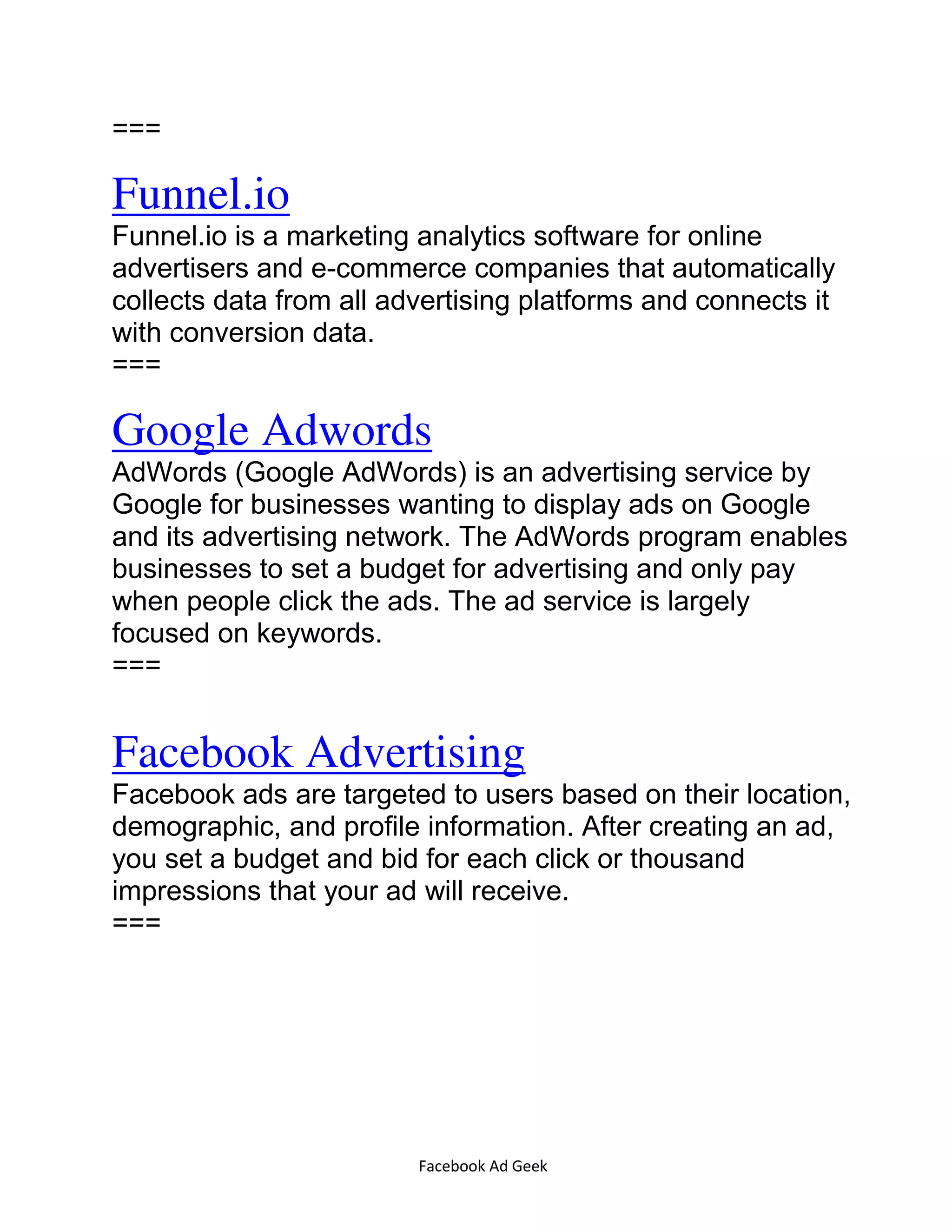 Facebook Ad Geek
===
Funnel.io
Funnel.io is a marketing analytics software for online
advertisers and e-commerce companies that automatically
collects data from all advertising platforms and connects it
with conversion data.
===
Google Adwords
AdWords (Google AdWords) is an advertising service by
Google for businesses wanting to display ads on Google
and its advertising network. The AdWords program enables
businesses to set a budget for advertising and only pay
when people click the ads. The ad service is largely
focused on keywords.
===
Facebook Advertising
Facebook ads are targeted to users based on their location,
demographic, and profile information. After creating an ad,
you set a budget and bid for each click or thousand
impressions that your ad will receive.
===
 
