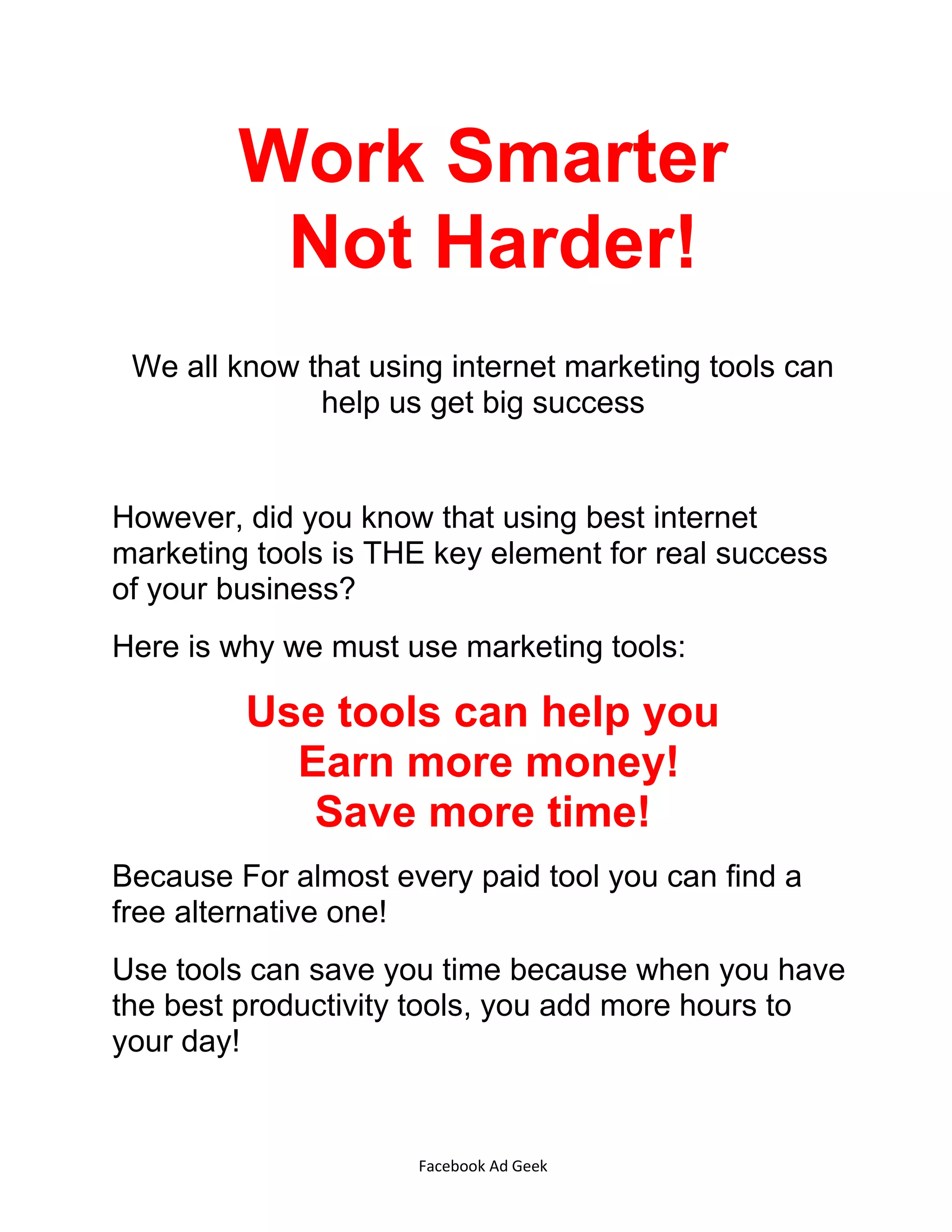 Facebook Ad Geek
Work Smarter
Not Harder!
We all know that using internet marketing tools can
help us get big success
However, did you know that using best internet
marketing tools is THE key element for real success
of your business?
Here is why we must use marketing tools:
Use tools can help you
Earn more money!
Save more time!
Because For almost every paid tool you can find a
free alternative one!
Use tools can save you time because when you have
the best productivity tools, you add more hours to
your day!
 
