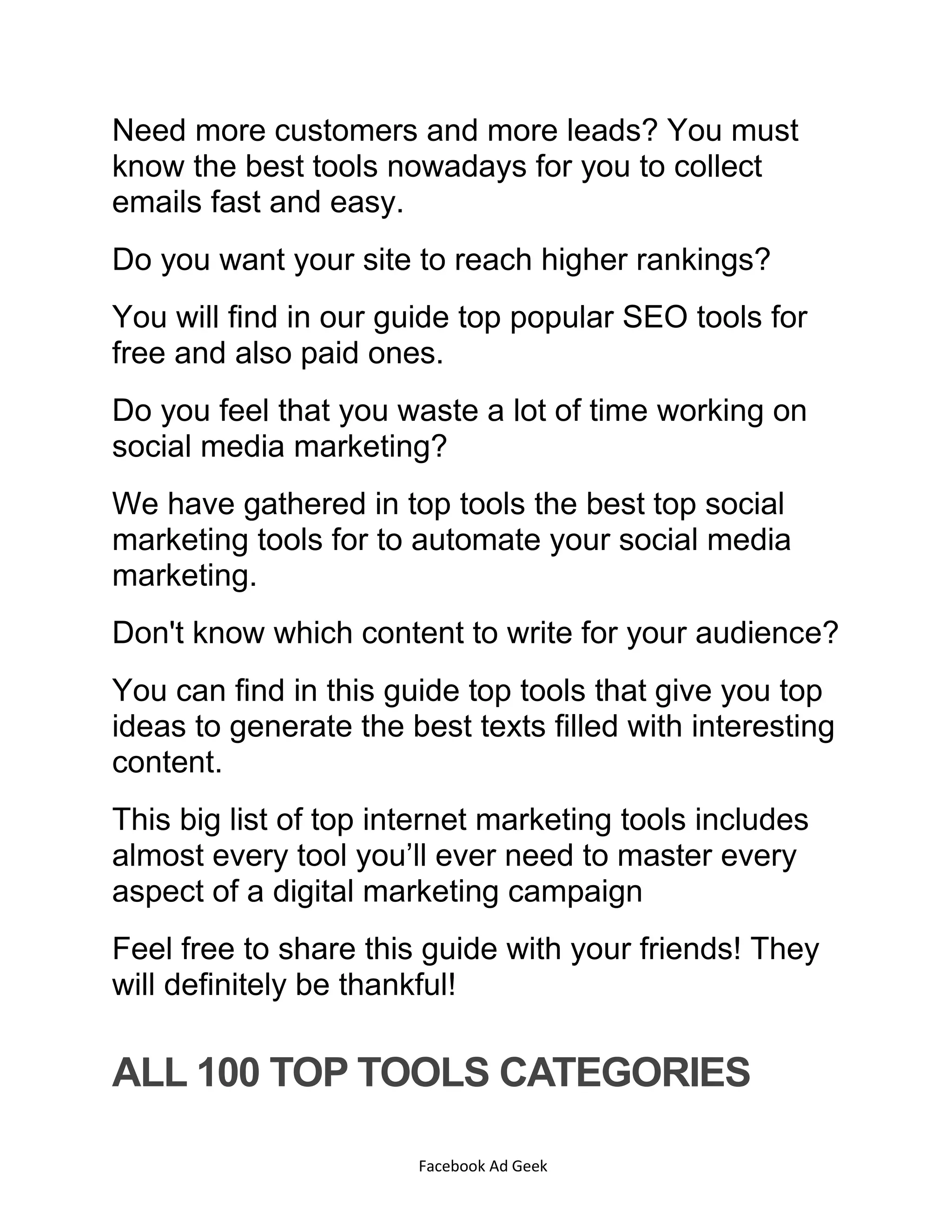 Facebook Ad Geek
Need more customers and more leads? You must
know the best tools nowadays for you to collect
emails fast and easy.
Do you want your site to reach higher rankings?
You will find in our guide top popular SEO tools for
free and also paid ones.
Do you feel that you waste a lot of time working on
social media marketing?
We have gathered in top tools the best top social
marketing tools for to automate your social media
marketing.
Don't know which content to write for your audience?
You can find in this guide top tools that give you top
ideas to generate the best texts filled with interesting
content.
This big list of top internet marketing tools includes
almost every tool you’ll ever need to master every
aspect of a digital marketing campaign
Feel free to share this guide with your friends! They
will definitely be thankful!
ALL 100 TOP TOOLS CATEGORIES
 