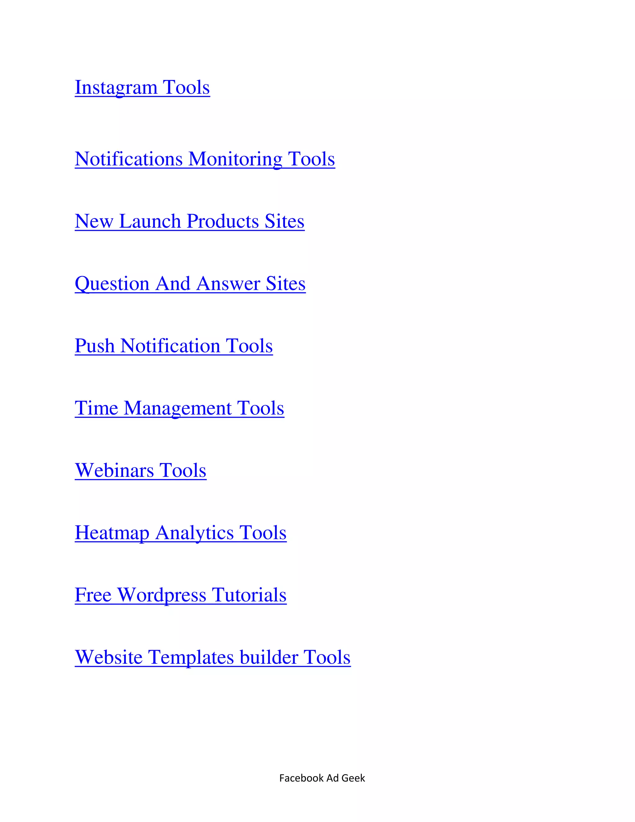 Facebook Ad Geek
Instagram Tools
Notifications Monitoring Tools
New Launch Products Sites
Question And Answer Sites
Push Notification Tools
Time Management Tools
Webinars Tools
Heatmap Analytics Tools
Free Wordpress Tutorials
Website Templates builder Tools
 