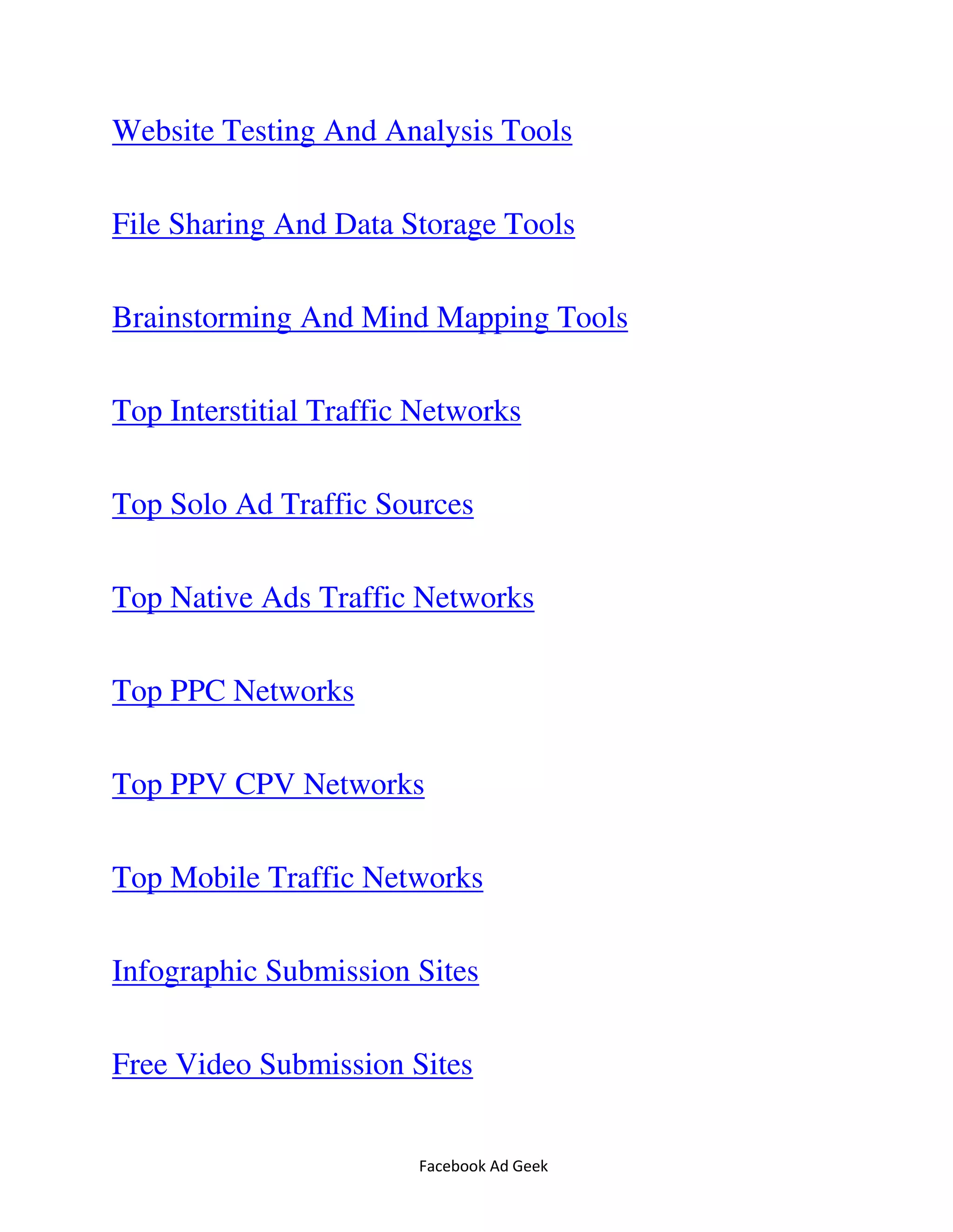 Facebook Ad Geek
Website Testing And Analysis Tools
File Sharing And Data Storage Tools
Brainstorming And Mind Mapping Tools
Top Interstitial Traffic Networks
Top Solo Ad Traffic Sources
Top Native Ads Traffic Networks
Top PPC Networks
Top PPV CPV Networks
Top Mobile Traffic Networks
Infographic Submission Sites
Free Video Submission Sites
 