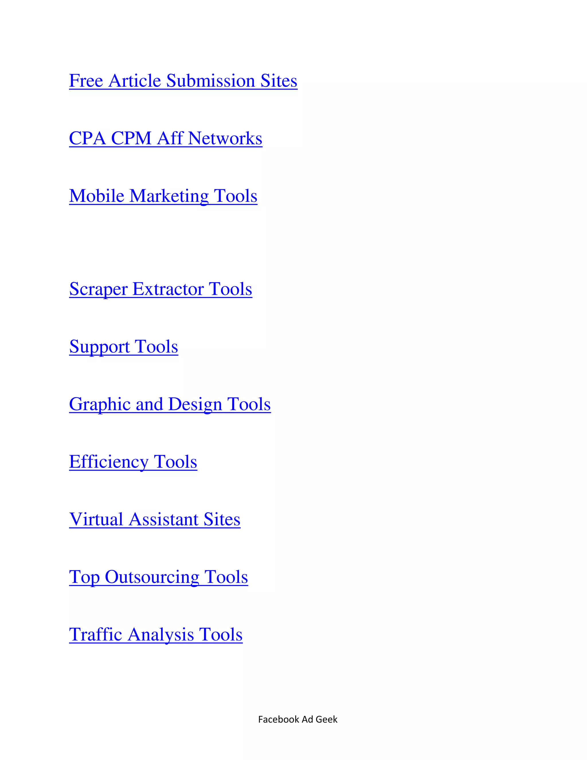 Facebook Ad Geek
Free Article Submission Sites
CPA CPM Aff Networks
Mobile Marketing Tools
Scraper Extractor Tools
Support Tools
Graphic and Design Tools
Efficiency Tools
Virtual Assistant Sites
Top Outsourcing Tools
Traffic Analysis Tools
 