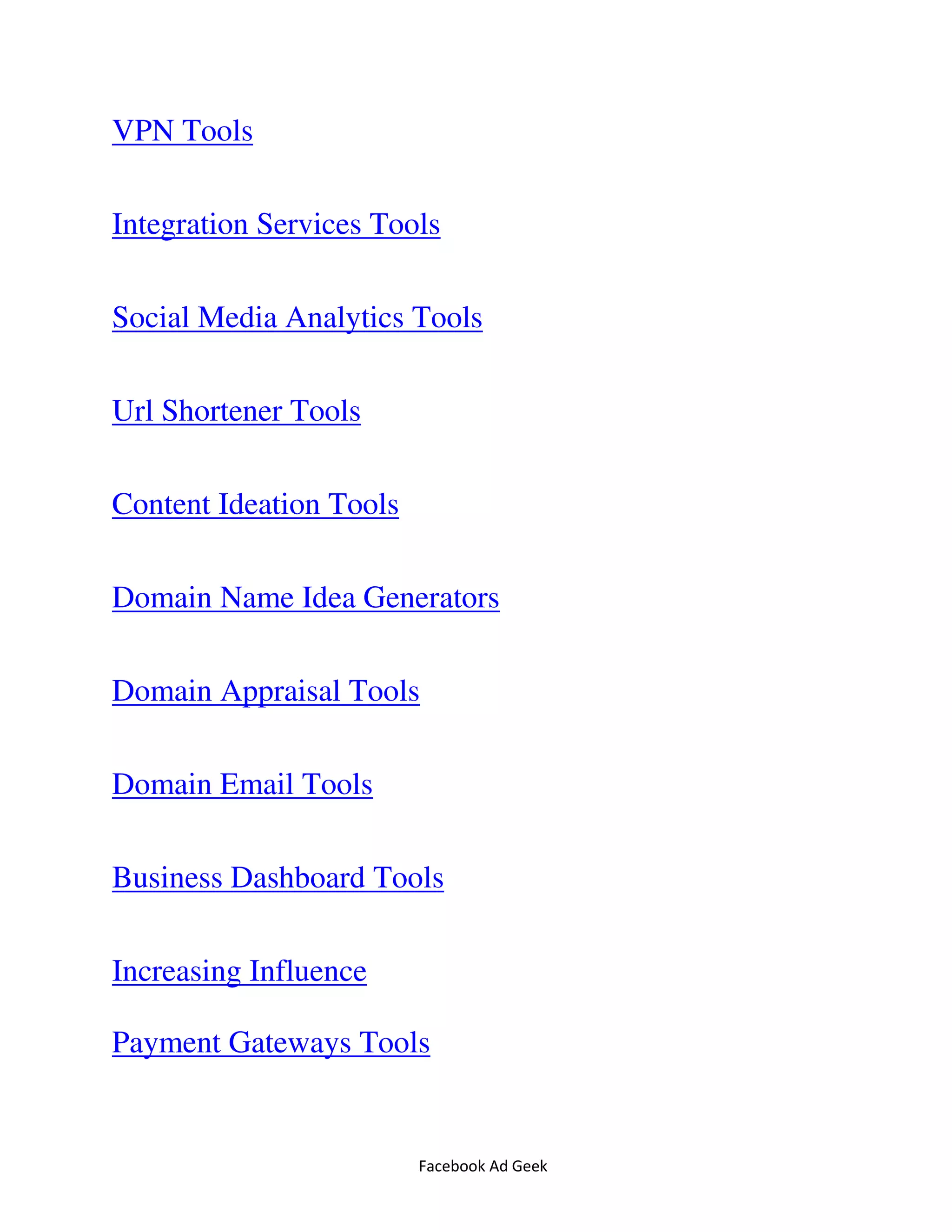 Facebook Ad Geek
VPN Tools
Integration Services Tools
Social Media Analytics Tools
Url Shortener Tools
Content Ideation Tools
Domain Name Idea Generators
Domain Appraisal Tools
Domain Email Tools
Business Dashboard Tools
Increasing Influence
Payment Gateways Tools
 