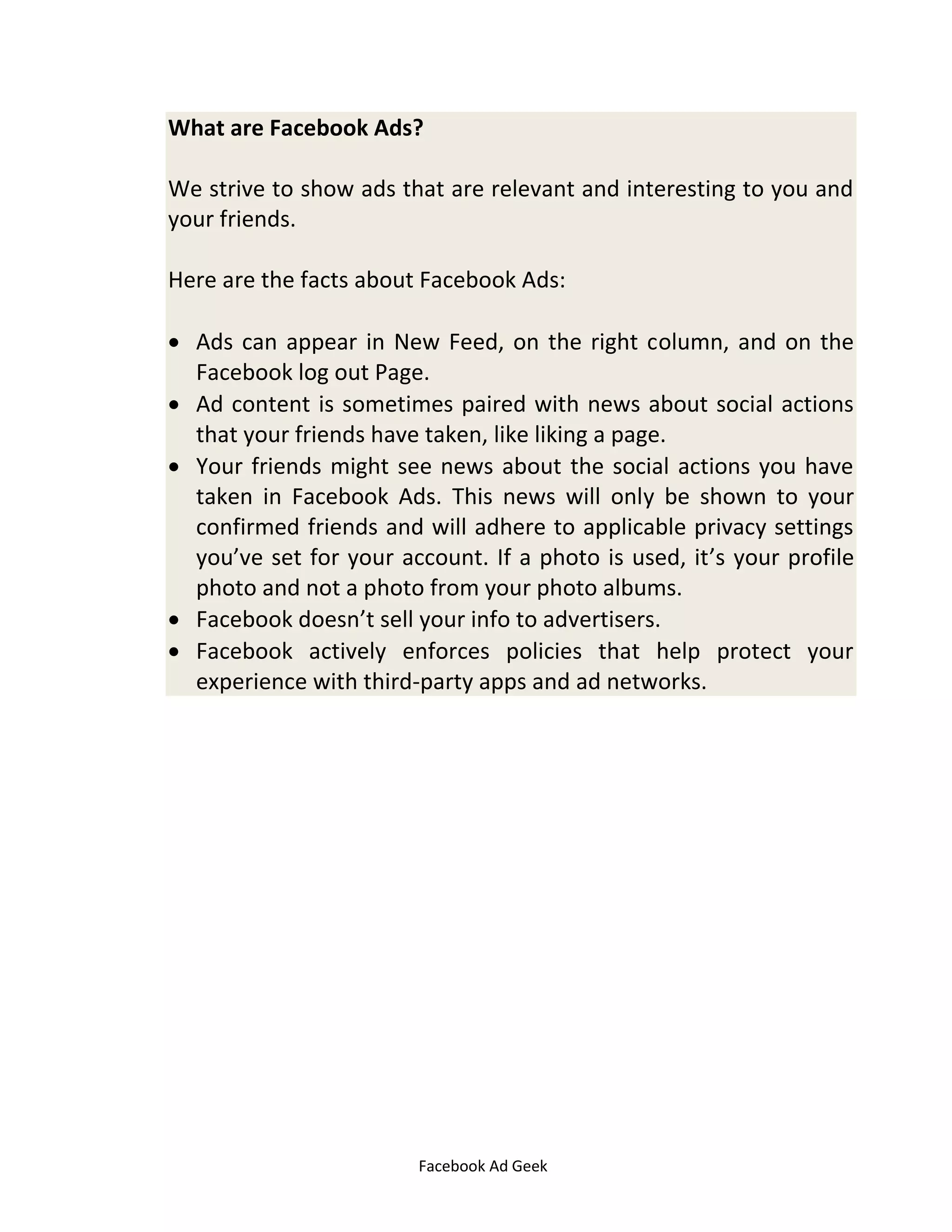 Facebook Ad Geek
What are Facebook Ads?
We strive to show ads that are relevant and interesting to you and
your friends.
Here are the facts about Facebook Ads:
 Ads can appear in New Feed, on the right column, and on the
Facebook log out Page.
 Ad content is sometimes paired with news about social actions
that your friends have taken, like liking a page.
 Your friends might see news about the social actions you have
taken in Facebook Ads. This news will only be shown to your
confirmed friends and will adhere to applicable privacy settings
you’ve set for your account. If a photo is used, it’s your profile
photo and not a photo from your photo albums.
 Facebook doesn’t sell your info to advertisers.
 Facebook actively enforces policies that help protect your
experience with third-party apps and ad networks.
 