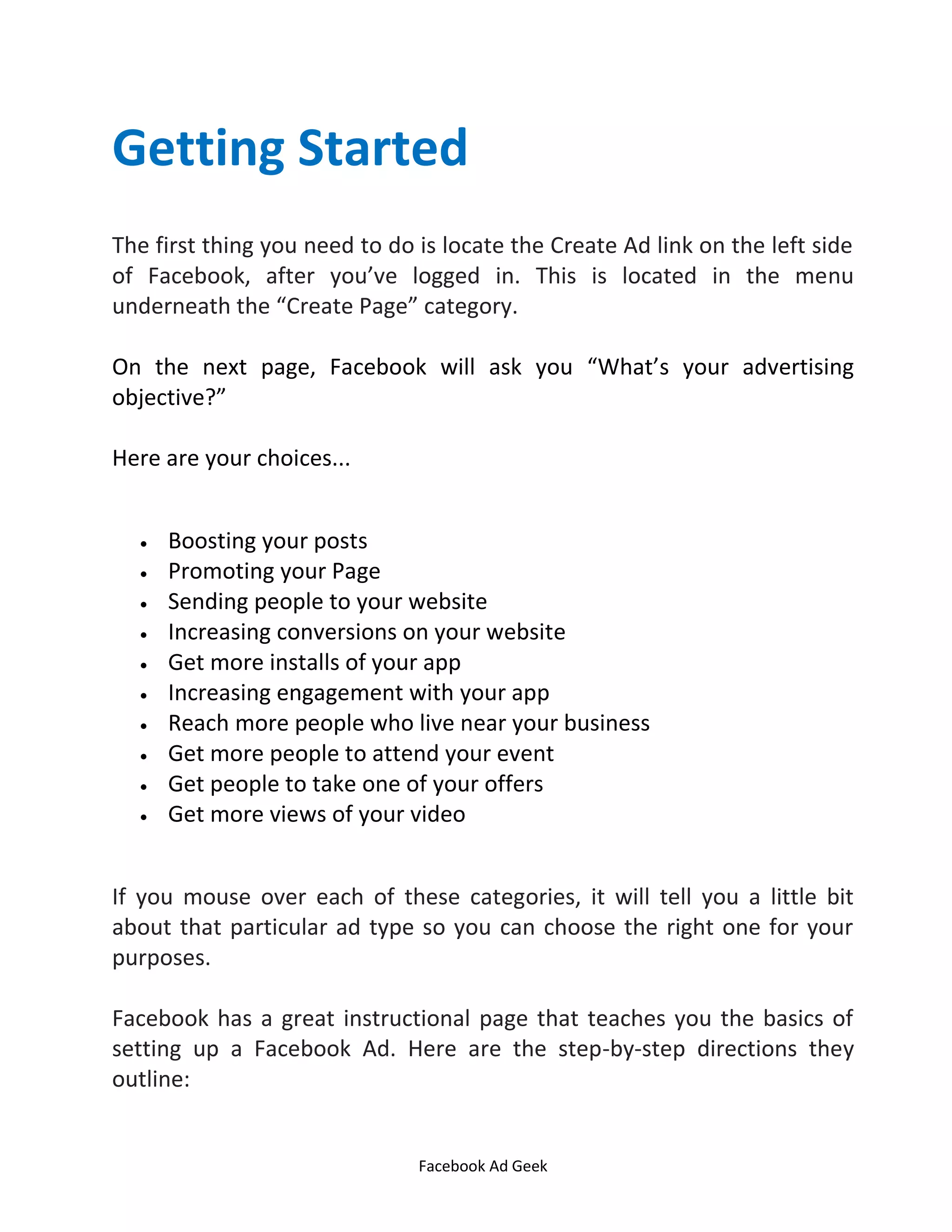 Facebook Ad Geek
Getting Started
The first thing you need to do is locate the Create Ad link on the left side
of Facebook, after you’ve logged in. This is located in the menu
underneath the Create Page category.
On the next page, Facebook will ask you What’s your advertising
objective?
Here are your choices...
 Boosting your posts
 Promoting your Page
 Sending people to your website
 Increasing conversions on your website
 Get more installs of your app
 Increasing engagement with your app
 Reach more people who live near your business
 Get more people to attend your event
 Get people to take one of your offers
 Get more views of your video
If you mouse over each of these categories, it will tell you a little bit
about that particular ad type so you can choose the right one for your
purposes.
Facebook has a great instructional page that teaches you the basics of
setting up a Facebook Ad. Here are the step-by-step directions they
outline:
 