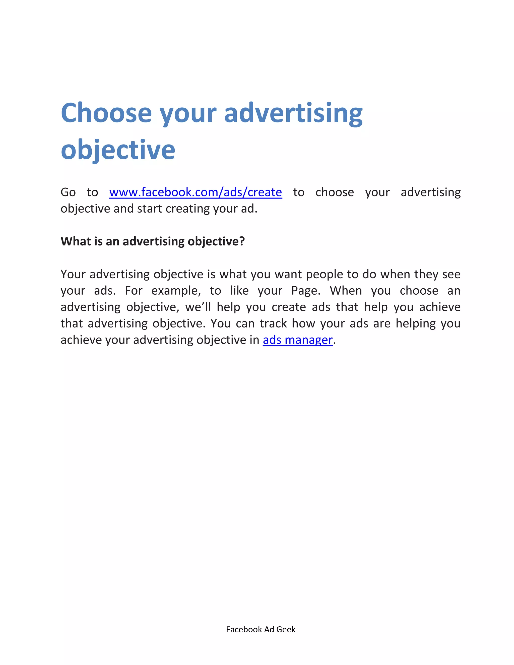 Facebook Ad Geek
Choose your advertising
objective
Go to www.facebook.com/ads/create to choose your advertising
objective and start creating your ad.
What is an advertising objective?
Your advertising objective is what you want people to do when they see
your ads. For example, to like your Page. When you choose an
advertising objective, we’ll help you create ads that help you achieve
that advertising objective. You can track how your ads are helping you
achieve your advertising objective in ads manager.
 