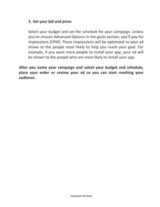 Facebook Ad Geek
3. Set your bid and price:
Select your budget and set the schedule for your campaign. Unless
you’ve chosen Advanced Options in the goals section, you’ll pay for
impressions (CPM). These impressions will be optimized so your ad
shows to the people most likely to help you reach your goal. For
example, if you want more people to install your app, your ad will
be shown to the people who are most likely to install your app.
After you name your campaign and select your budget and schedule,
place your order or review your ad so you can start reaching your
audience.
 