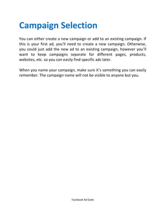 Facebook Ad Geek
Campaign Selection
You can either create a new campaign or add to an existing campaign. If
this is your first ad, you’ll need to create a new campaign. Otherwise,
you could just add the new ad to an existing campaign, however you’ll
want to keep campaigns separate for different pages, products,
websites, etc. so you can easily find specific ads later.
When you name your campaign, make sure it’s something you can easily
remember. The campaign name will not be visible to anyone but you.
 