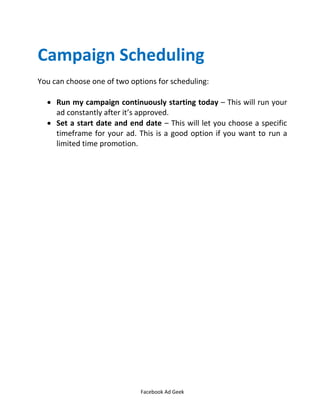 Facebook Ad Geek
Campaign Scheduling
You can choose one of two options for scheduling:
 Run my campaign continuously starting today – This will run your
ad constantly after it’s approved.
 Set a start date and end date – This will let you choose a specific
timeframe for your ad. This is a good option if you want to run a
limited time promotion.
 
