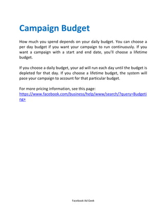 Facebook Ad Geek
Campaign Budget
How much you spend depends on your daily budget. You can choose a
per day budget if you want your campaign to run continuously. If you
want a campaign with a start and end date, you’ll choose a lifetime
budget.
If you choose a daily budget, your ad will run each day until the budget is
depleted for that day. If you choose a lifetime budget, the system will
pace your campaign to account for that particular budget.
For more pricing information, see this page:
https://www.facebook.com/business/help/www/search/?query=Budgeti
ng+
 