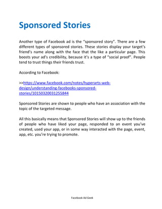 Facebook Ad Geek
Sponsored Stories
Another type of Facebook ad is the sponsored story . There are a few
different types of sponsored stories. These stories display your target’s
friend’s name along with the face that the like a particular page. This
boosts your ad’s credibility, because it’s a type of social proof . People
tend to trust things their friends trust.
According to Facebook:
>>https://www.facebook.com/notes/hyperarts-web-
design/understanding-facebooks-sponsored-
stories/10150320031255844
Sponsored Stories are shown to people who have an association with the
topic of the targeted message.
All this basically means that Sponsored Stories will show up to the friends
of people who have liked your page, responded to an event you’ve
created, used your app, or in some way interacted with the page, event,
app, etc. you’re trying to promote.
 