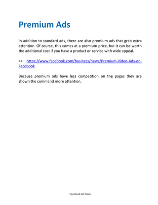 Facebook Ad Geek
Premium Ads
In addition to standard ads, there are also premium ads that grab extra
attention. Of course, this comes at a premium price, but it can be worth
the additional cost if you have a product or service with wide appeal.
>> https://www.facebook.com/business/news/Premium-Video-Ads-on-
Facebook
Because premium ads have less competition on the pages they are
shown the command more attention.
 