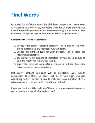 Facebook Ad Geek
Final Words
Facebook Ads definitely have a lot of different options to choose from.
As expensive as they can be, optimizing them for ultimate performance
is vital. Hopefully, you now have a more complex grasp on what it takes
to choose the right ad type and create an ad that will perform well.
Remember these critical elements:
1. Choose your target audience carefully. This is one of the most
critical elements to any Facebook Ads campaign.
2. Choose the right ad type for your purpose. This is called the
advertising objective .
3. You only get a set number of characters for your ad, so be sure to
pack the most vital information into it.
4. Experiment with various photos or videos to find one that really
resonates with your core audience.
Not every Facebook campaign will be profitable. Even experts
occasionally have flops. So never, put all of your eggs into one
advertising basket. Instead, be sure to make Facebook a portion of your
ad campaigns and not your sole promotional method.
If you use the tips in this guide, you’ll be on your way to ensuring most of
your campaigns are profitable and successful.
 