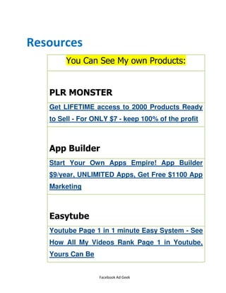 Facebook Ad Geek
Resources
You Can See My own Products:
PLR MONSTER
Get LIFETIME access to 2000 Products Ready
to Sell - For ONLY $7 - keep 100% of the profit
App Builder
Start Your Own Apps Empire! App Builder
$9/year, UNLIMITED Apps, Get Free $1100 App
Marketing
Easytube
Youtube Page 1 in 1 minute Easy System - See
How All My Videos Rank Page 1 in Youtube,
Yours Can Be
 